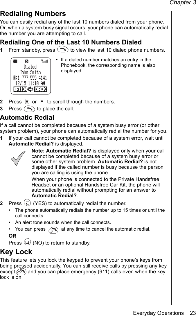 Chapter 3Everyday Operations    23Redialing NumbersYou can easily redial any of the last 10 numbers dialed from your phone. Or, when a system busy signal occurs, your phone can automatically redial the number you are attempting to call.Redialing One of the Last 10 Numbers Dialed1From standby, press   to view the last 10 dialed phone numbers.• If a dialed number matches an entry in the Phonebook, the corresponding name is also displayed.2Press   or   to scroll through the numbers.3Press   to place the call.Automatic RedialIf a call cannot be completed because of a system busy error (or other system problem), your phone can automatically redial the number for you.1If your call cannot be completed because of a system error, wait until Automatic Redial? is displayed.Note: Automatic Redial? is displayed only when your call cannot be completed because of a system busy error or some other system problem. Automatic Redial? is not displayed if the called number is busy because the person you are calling is using the phone.When your phone is connected to the Private Handsfree Headset or an optional Handsfree Car Kit, the phone will automatically redial without prompting for an answer to Automatic Redial?.2Press   (YES) to automatically redial the number.• The phone automatically redials the number up to 15 times or until the call connects.• An alert tone sounds when the call connects.• You can press   at any time to cancel the automatic redial.ORPress   (NO) to return to standby.Key LockThis feature lets you lock the keypad to prevent your phone’s keys from being pressed accidentally. You can still receive calls by pressing any key except   and you can place emergency (911) calls even when the key lock is on. 