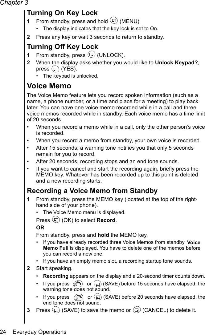 Chapter 324    Everyday OperationsTurning On Key Lock1From standby, press and hold   (MENU).• The display indicates that the key lock is set to On.2Press any key or wait 3 seconds to return to standby.Turning Off Key Lock1From standby, press   (UNLOCK).2When the display asks whether you would like to Unlock Keypad?, press  (YES). • The keypad is unlocked.Voice MemoThe Voice Memo feature lets you record spoken information (such as a name, a phone number, or a time and place for a meeting) to play back later. You can have one voice memo recorded while in a call and three voice memos recorded while in standby. Each voice memo has a time limit of 20 seconds.• When you record a memo while in a call, only the other person’s voice is recorded. • When you record a memo from standby, your own voice is recorded. • After 15 seconds, a warning tone notifies you that only 5 seconds remain for you to record.• After 20 seconds, recording stops and an end tone sounds.• If you want to cancel and start the recording again, briefly press the MEMO key. Whatever has been recorded up to this point is deleted and a new recording starts.Recording a Voice Memo from Standby1From standby, press the MEMO key (located at the top of the right-hand side of your phone).• The Voice Memo menu is displayed.Press   (OK) to select Record.ORFrom standby, press and hold the MEMO key.• If you have already recorded three Voice Memos from standby, Voice Memo Full is displayed. You have to delete one of the memos before you can record a new one.• If you have an empty memo slot, a recording startup tone sounds.2Start speaking.•Recording appears on the display and a 20-second timer counts down. • If you press   or   (SAVE) before 15 seconds have elapsed, the warning tone does not sound.• If you press   or   (SAVE) before 20 seconds have elapsed, the end tone does not sound.3Press   (SAVE) to save the memo or   (CANCEL) to delete it.