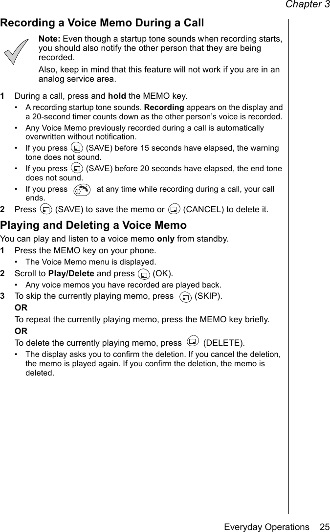 Chapter 3Everyday Operations    25Recording a Voice Memo During a CallNote: Even though a startup tone sounds when recording starts, you should also notify the other person that they are being recorded. Also, keep in mind that this feature will not work if you are in an analog service area.1During a call, press and hold the MEMO key.• A recording startup tone sounds. Recording appears on the display and a 20-second timer counts down as the other person’s voice is recorded. • Any Voice Memo previously recorded during a call is automatically overwritten without notification.• If you press   (SAVE) before 15 seconds have elapsed, the warning tone does not sound.• If you press   (SAVE) before 20 seconds have elapsed, the end tone does not sound.• If you press   at any time while recording during a call, your call ends.2Press   (SAVE) to save the memo or   (CANCEL) to delete it.Playing and Deleting a Voice MemoYou can play and listen to a voice memo only from standby. 1Press the MEMO key on your phone.• The Voice Memo menu is displayed.2Scroll to Play/Delete and press   (OK).• Any voice memos you have recorded are played back.3To skip the currently playing memo, press   (SKIP).ORTo repeat the currently playing memo, press the MEMO key briefly.ORTo delete the currently playing memo, press   (DELETE).• The display asks you to confirm the deletion. If you cancel the deletion, the memo is played again. If you confirm the deletion, the memo is deleted.