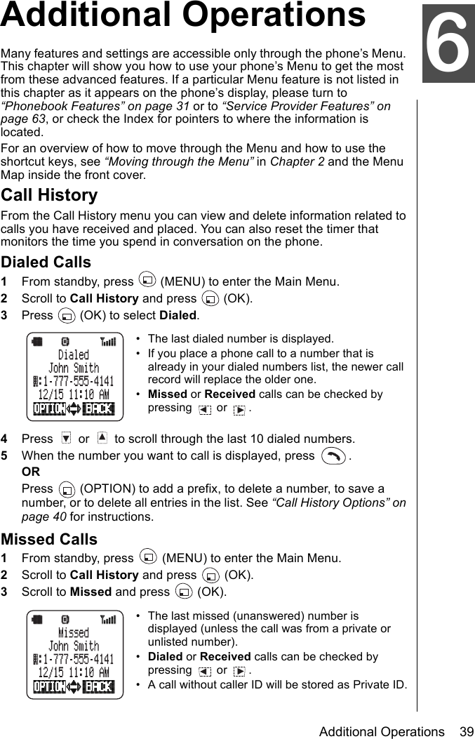 Additional Operations    39Advanced OperationsAdditional OperationsMany features and settings are accessible only through the phone’s Menu. This chapter will show you how to use your phone’s Menu to get the most from these advanced features. If a particular Menu feature is not listed in this chapter as it appears on the phone’s display, please turn to “Phonebook Features” on page 31 or to “Service Provider Features” on page 63, or check the Index for pointers to where the information is located.For an overview of how to move through the Menu and how to use the shortcut keys, see “Moving through the Menu” in Chapter 2 and the Menu Map inside the front cover.Call HistoryFrom the Call History menu you can view and delete information related to calls you have received and placed. You can also reset the timer that monitors the time you spend in conversation on the phone. Dialed Calls1From standby, press   (MENU) to enter the Main Menu. 2Scroll to Call History and press   (OK).3Press   (OK) to select Dialed.• The last dialed number is displayed.• If you place a phone call to a number that is already in your dialed numbers list, the newer call record will replace the older one.•Missed or Received calls can be checked by pressing  or . 4Press   or   to scroll through the last 10 dialed numbers.5When the number you want to call is displayed, press  . ORPress   (OPTION) to add a prefix, to delete a number, to save a number, or to delete all entries in the list. See “Call History Options” on page 40 for instructions.Missed Calls1From standby, press   (MENU) to enter the Main Menu. 2Scroll to Call History and press   (OK).3Scroll to Missed and press   (OK).• The last missed (unanswered) number is displayed (unless the call was from a private or unlisted number).•Dialed or Received calls can be checked by pressing  or . • A call without caller ID will be stored as Private ID.6