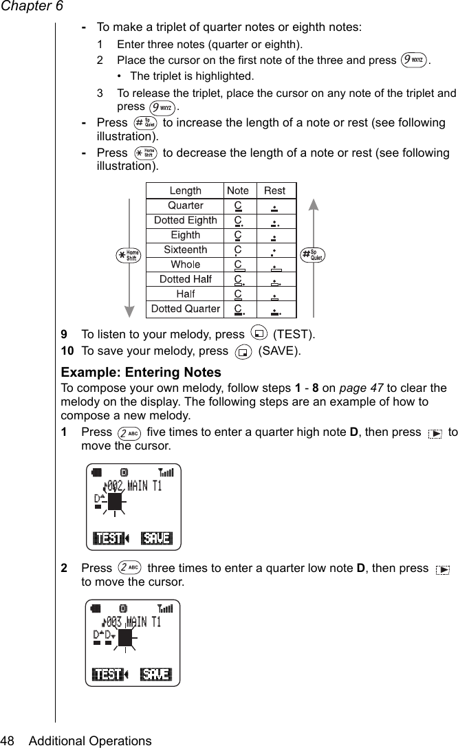 Chapter 648    Additional Operations-To make a triplet of quarter notes or eighth notes:1 Enter three notes (quarter or eighth).2 Place the cursor on the first note of the three and press  .• The triplet is highlighted.3 To release the triplet, place the cursor on any note of the triplet and press .-Press   to increase the length of a note or rest (see following illustration).-Press   to decrease the length of a note or rest (see following illustration).9To listen to your melody, press   (TEST).10 To save your melody, press   (SAVE).Example: Entering NotesTo compose your own melody, follow steps 1 - 8 on page 47 to clear the melody on the display. The following steps are an example of how to compose a new melody.1Press   five times to enter a quarter high note D, then press   to move the cursor.2Press   three times to enter a quarter low note D, then press   to move the cursor.