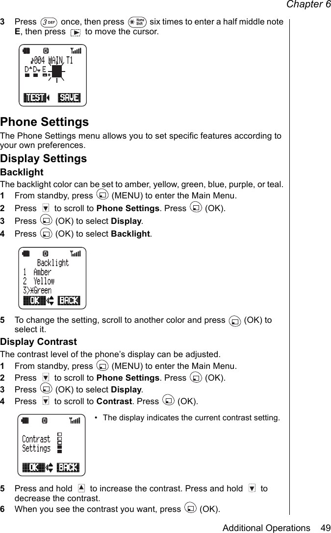 Chapter 6Additional Operations    493Press   once, then press   six times to enter a half middle note E, then press   to move the cursor.Phone SettingsThe Phone Settings menu allows you to set specific features according to your own preferences.Display SettingsBacklightThe backlight color can be set to amber, yellow, green, blue, purple, or teal. 1From standby, press   (MENU) to enter the Main Menu.2Press   to scroll to Phone Settings. Press   (OK).3Press   (OK) to select Display.4Press   (OK) to select Backlight.5To change the setting, scroll to another color and press   (OK) to select it.Display ContrastThe contrast level of the phone’s display can be adjusted.1From standby, press   (MENU) to enter the Main Menu.2Press   to scroll to Phone Settings. Press   (OK).3Press   (OK) to select Display.4Press   to scroll to Contrast. Press   (OK).• The display indicates the current contrast setting.5Press and hold   to increase the contrast. Press and hold   to decrease the contrast.6When you see the contrast you want, press   (OK).