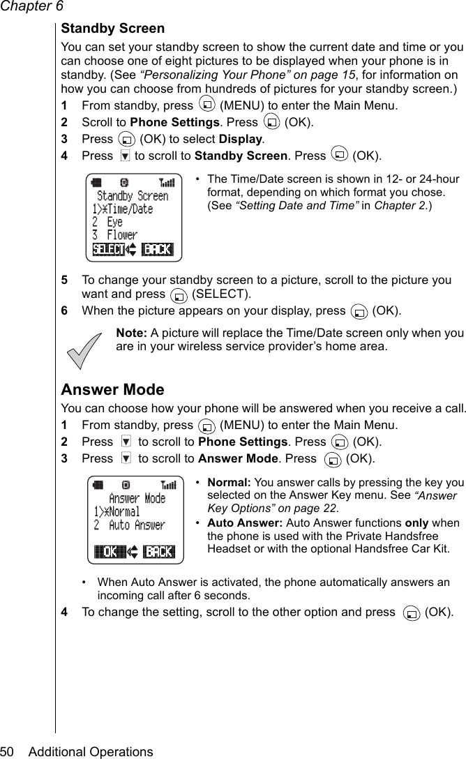 Chapter 650    Additional OperationsStandby ScreenYou can set your standby screen to show the current date and time or you can choose one of eight pictures to be displayed when your phone is in standby. (See “Personalizing Your Phone” on page 15, for information on how you can choose from hundreds of pictures for your standby screen.)1From standby, press   (MENU) to enter the Main Menu.2Scroll to Phone Settings. Press   (OK).3Press   (OK) to select Display.4Press   to scroll to Standby Screen. Press   (OK).• The Time/Date screen is shown in 12- or 24-hour format, depending on which format you chose. (See “Setting Date and Time” in Chapter 2.)5To change your standby screen to a picture, scroll to the picture you want and press   (SELECT).6When the picture appears on your display, press   (OK).Note: A picture will replace the Time/Date screen only when you are in your wireless service provider’s home area.Answer ModeYou can choose how your phone will be answered when you receive a call.1From standby, press   (MENU) to enter the Main Menu.2Press   to scroll to Phone Settings. Press   (OK).3Press   to scroll to Answer Mode. Press   (OK).•Normal: You answer calls by pressing the key you selected on the Answer Key menu. See “Answer Key Options” on page 22.•Auto Answer: Auto Answer functions only when the phone is used with the Private Handsfree Headset or with the optional Handsfree Car Kit. • When Auto Answer is activated, the phone automatically answers an incoming call after 6 seconds.4To change the setting, scroll to the other option and press  (OK).