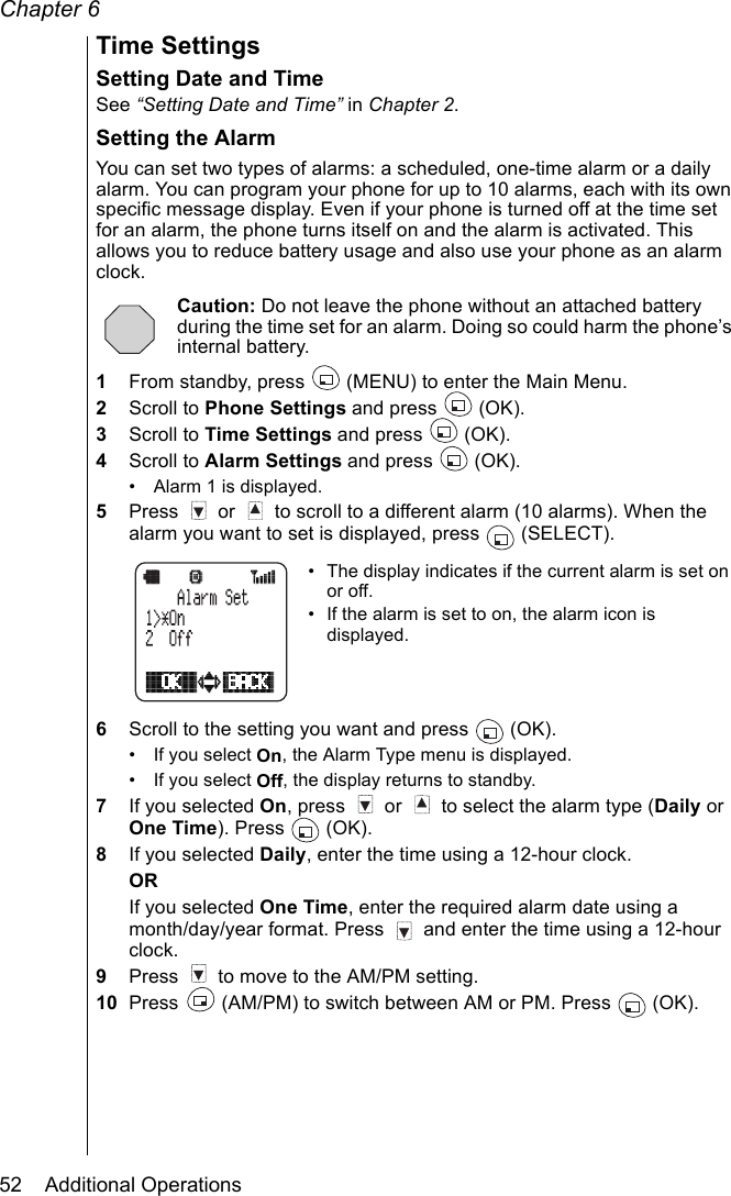 Chapter 652    Additional OperationsTime SettingsSetting Date and TimeSee “Setting Date and Time” in Chapter 2.Setting the AlarmYou can set two types of alarms: a scheduled, one-time alarm or a daily alarm. You can program your phone for up to 10 alarms, each with its own specific message display. Even if your phone is turned off at the time set for an alarm, the phone turns itself on and the alarm is activated. This allows you to reduce battery usage and also use your phone as an alarm clock. Caution: Do not leave the phone without an attached battery during the time set for an alarm. Doing so could harm the phone’s internal battery.1From standby, press   (MENU) to enter the Main Menu.2Scroll to Phone Settings and press   (OK).3Scroll to Time Settings and press   (OK).4Scroll to Alarm Settings and press   (OK).• Alarm 1 is displayed. 5Press   or   to scroll to a different alarm (10 alarms). When the alarm you want to set is displayed, press   (SELECT).• The display indicates if the current alarm is set on or off.• If the alarm is set to on, the alarm icon is displayed.6Scroll to the setting you want and press   (OK).• If you select On, the Alarm Type menu is displayed.• If you select Off, the display returns to standby.7If you selected On, press   or   to select the alarm type (Daily or One Time). Press   (OK).8If you selected Daily, enter the time using a 12-hour clock.ORIf you selected One Time, enter the required alarm date using a month/day/year format. Press   and enter the time using a 12-hour clock.9Press   to move to the AM/PM setting.10 Press   (AM/PM) to switch between AM or PM. Press   (OK).