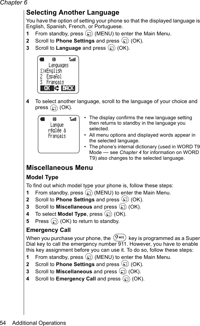 Chapter 654    Additional OperationsSelecting Another LanguageYou have the option of setting your phone so that the displayed language is English, Spanish, French, or Portuguese. 1From standby, press   (MENU) to enter the Main Menu. 2Scroll to Phone Settings and press   (OK).3Scroll to Language and press   (OK).4To select another language, scroll to the language of your choice and press  (OK).• The display confirms the new language setting then returns to standby in the language you selected.• All menu options and displayed words appear in the selected language.• The phone’s internal dictionary (used in WORD T9 Mode — see Chapter 4 for information on WORD T9) also changes to the selected language.Miscellaneous MenuModel TypeTo find out which model type your phone is, follow these steps:1From standby, press   (MENU) to enter the Main Menu. 2Scroll to Phone Settings and press   (OK).3Scroll to Miscellaneous and press   (OK).4To select Model Type, press   (OK).5Press   (OK) to return to standby.Emergency CallWhen you purchase your phone, the   key is programmed as a Super Dial key to call the emergency number 911. However, you have to enable this key assignment before you can use it. To do so, follow these steps:1From standby, press   (MENU) to enter the Main Menu. 2Scroll to Phone Settings and press   (OK).3Scroll to Miscellaneous and press   (OK).4Scroll to Emergency Call and press   (OK).