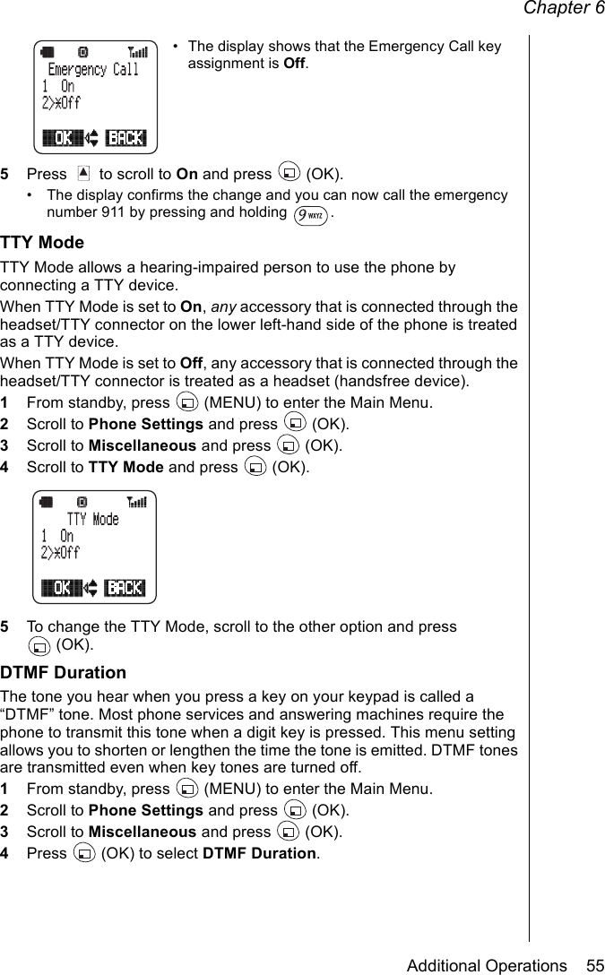 Chapter 6Additional Operations    55• The display shows that the Emergency Call key assignment is Off. 5Press   to scroll to On and press   (OK).• The display confirms the change and you can now call the emergency number 911 by pressing and holding  .TTY ModeTTY Mode allows a hearing-impaired person to use the phone by connecting a TTY device. When TTY Mode is set to On, any accessory that is connected through the headset/TTY connector on the lower left-hand side of the phone is treated as a TTY device. When TTY Mode is set to Off, any accessory that is connected through the headset/TTY connector is treated as a headset (handsfree device).1From standby, press   (MENU) to enter the Main Menu. 2Scroll to Phone Settings and press   (OK).3Scroll to Miscellaneous and press   (OK).4Scroll to TTY Mode and press   (OK). 5To change the TTY Mode, scroll to the other option and press (OK).DTMF DurationThe tone you hear when you press a key on your keypad is called a “DTMF” tone. Most phone services and answering machines require the phone to transmit this tone when a digit key is pressed. This menu setting allows you to shorten or lengthen the time the tone is emitted. DTMF tones are transmitted even when key tones are turned off.1From standby, press   (MENU) to enter the Main Menu. 2Scroll to Phone Settings and press   (OK).3Scroll to Miscellaneous and press   (OK).4Press   (OK) to select DTMF Duration.