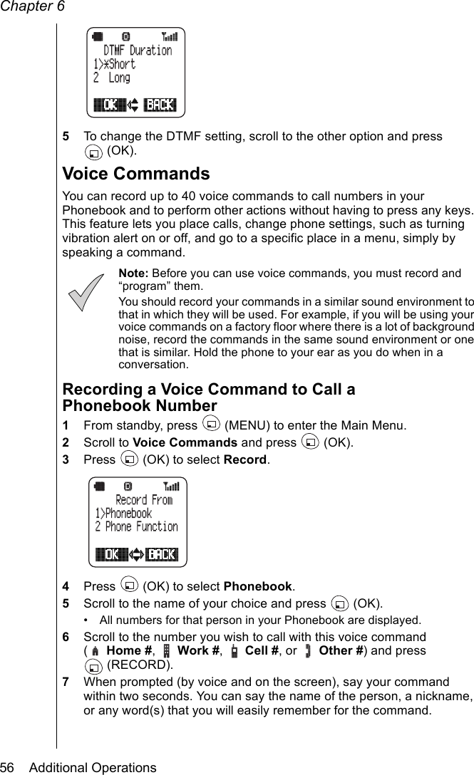 Chapter 656    Additional Operations5To change the DTMF setting, scroll to the other option and press (OK).Voice CommandsYou can record up to 40 voice commands to call numbers in your Phonebook and to perform other actions without having to press any keys. This feature lets you place calls, change phone settings, such as turning vibration alert on or off, and go to a specific place in a menu, simply by speaking a command. Note: Before you can use voice commands, you must record and “program” them.You should record your commands in a similar sound environment to that in which they will be used. For example, if you will be using your voice commands on a factory floor where there is a lot of background noise, record the commands in the same sound environment or one that is similar. Hold the phone to your ear as you do when in a conversation.Recording a Voice Command to Call a Phonebook Number1From standby, press   (MENU) to enter the Main Menu. 2Scroll to Voice Commands and press   (OK).3Press   (OK) to select Record.4Press   (OK) to select Phonebook.5Scroll to the name of your choice and press   (OK).• All numbers for that person in your Phonebook are displayed.6Scroll to the number you wish to call with this voice command ( Home #,  Work #,  Cell #, or   Other #) and press (RECORD).7When prompted (by voice and on the screen), say your command within two seconds. You can say the name of the person, a nickname, or any word(s) that you will easily remember for the command. 