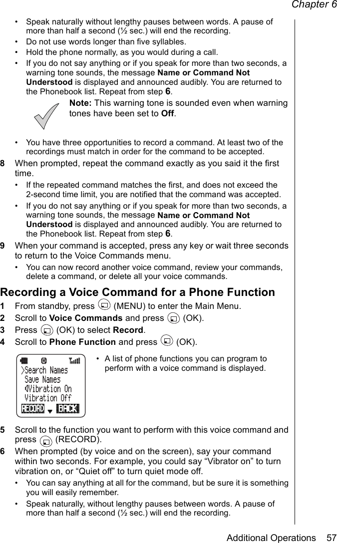 Chapter 6Additional Operations    57• Speak naturally without lengthy pauses between words. A pause of more than half a second (½ sec.) will end the recording.• Do not use words longer than five syllables.• Hold the phone normally, as you would during a call.• If you do not say anything or if you speak for more than two seconds, a warning tone sounds, the message Name or Command Not Understood is displayed and announced audibly. You are returned to the Phonebook list. Repeat from step 6.Note: This warning tone is sounded even when warning tones have been set to Off.• You have three opportunities to record a command. At least two of the recordings must match in order for the command to be accepted. 8When prompted, repeat the command exactly as you said it the first time.• If the repeated command matches the first, and does not exceed the 2-second time limit, you are notified that the command was accepted. • If you do not say anything or if you speak for more than two seconds, a warning tone sounds, the message Name or Command Not Understood is displayed and announced audibly. You are returned to the Phonebook list. Repeat from step 6.9When your command is accepted, press any key or wait three seconds to return to the Voice Commands menu.• You can now record another voice command, review your commands, delete a command, or delete all your voice commands.Recording a Voice Command for a Phone Function1From standby, press   (MENU) to enter the Main Menu. 2Scroll to Voice Commands and press   (OK).3Press   (OK) to select Record.4Scroll to Phone Function and press   (OK).• A list of phone functions you can program to perform with a voice command is displayed.5Scroll to the function you want to perform with this voice command and press  (RECORD).6When prompted (by voice and on the screen), say your command within two seconds. For example, you could say “Vibrator on” to turn vibration on, or “Quiet off” to turn quiet mode off.• You can say anything at all for the command, but be sure it is something you will easily remember.• Speak naturally, without lengthy pauses between words. A pause of more than half a second (½ sec.) will end the recording.