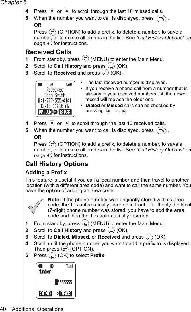 Chapter 640    Additional Operations4Press   or   to scroll through the last 10 missed calls.5When the number you want to call is displayed, press  .ORPress   (OPTION) to add a prefix, to delete a number, to save a number, or to delete all entries in the list. See “Call History Options” on page 40 for instructions.Received Calls1From standby, press   (MENU) to enter the Main Menu. 2Scroll to Call History and press   (OK).3Scroll to Received and press   (OK).• The last received number is displayed.• If you receive a phone call from a number that is already in your received numbers list, the newer record will replace the older one.•Dialed or Missed calls can be checked by pressing  or  . 4Press   or   to scroll through the last 10 received calls.5When the number you want to call is displayed, press  . ORPress   (OPTION) to add a prefix, to delete a number, to save a number, or to delete all entries in the list. See “Call History Options” on page 40 for instructions.Call History OptionsAdding a PrefixThis feature is useful if you call a local number and then travel to another location (with a different area code) and want to call the same number. You have the option of adding an area code.Note: If the phone number was originally stored with its area code, the 1 is automatically inserted in front of it. If only the local (7-digit) phone number was stored, you have to add the area code and then the 1 is automatically inserted.1From standby, press   (MENU) to enter the Main Menu. 2Scroll to Call History and press   (OK).3Scroll to Dialed, Missed, or Received and press   (OK).4Scroll until the phone number you want to add a prefix to is displayed. Then press   (OPTION).5Press   (OK) to select Prefix.