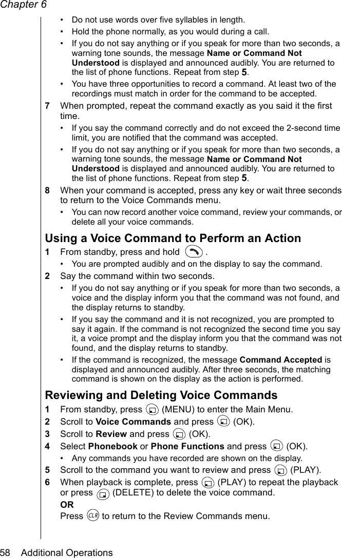 Chapter 658    Additional Operations• Do not use words over five syllables in length.• Hold the phone normally, as you would during a call.• If you do not say anything or if you speak for more than two seconds, a warning tone sounds, the message Name or Command Not Understood is displayed and announced audibly. You are returned to the list of phone functions. Repeat from step 5.• You have three opportunities to record a command. At least two of the recordings must match in order for the command to be accepted. 7When prompted, repeat the command exactly as you said it the first time.• If you say the command correctly and do not exceed the 2-second time limit, you are notified that the command was accepted. • If you do not say anything or if you speak for more than two seconds, a warning tone sounds, the message Name or Command Not Understood is displayed and announced audibly. You are returned to the list of phone functions. Repeat from step 5.8When your command is accepted, press any key or wait three seconds to return to the Voice Commands menu.• You can now record another voice command, review your commands, or delete all your voice commands.Using a Voice Command to Perform an Action1From standby, press and hold  . • You are prompted audibly and on the display to say the command.2Say the command within two seconds.• If you do not say anything or if you speak for more than two seconds, a voice and the display inform you that the command was not found, and the display returns to standby.• If you say the command and it is not recognized, you are prompted to say it again. If the command is not recognized the second time you say it, a voice prompt and the display inform you that the command was not found, and the display returns to standby.• If the command is recognized, the message Command Accepted is displayed and announced audibly. After three seconds, the matching command is shown on the display as the action is performed.Reviewing and Deleting Voice Commands1From standby, press   (MENU) to enter the Main Menu. 2Scroll to Voice Commands and press   (OK).3Scroll to Review and press   (OK).4Select Phonebook or Phone Functions and press  (OK).• Any commands you have recorded are shown on the display.5Scroll to the command you want to review and press   (PLAY).6When playback is complete, press   (PLAY) to repeat the playback or press   (DELETE) to delete the voice command.ORPress   to return to the Review Commands menu.