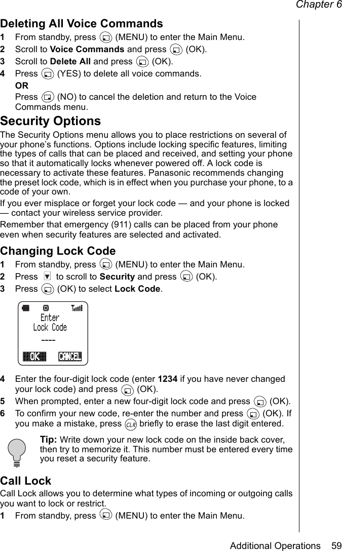 Chapter 6Additional Operations    59Deleting All Voice Commands1From standby, press   (MENU) to enter the Main Menu. 2Scroll to Voice Commands and press   (OK).3Scroll to Delete All and press   (OK).4Press   (YES) to delete all voice commands.ORPress   (NO) to cancel the deletion and return to the Voice Commands menu.Security OptionsThe Security Options menu allows you to place restrictions on several of your phone’s functions. Options include locking specific features, limiting the types of calls that can be placed and received, and setting your phone so that it automatically locks whenever powered off. A lock code is necessary to activate these features. Panasonic recommends changing the preset lock code, which is in effect when you purchase your phone, to a code of your own.If you ever misplace or forget your lock code — and your phone is locked — contact your wireless service provider. Remember that emergency (911) calls can be placed from your phone even when security features are selected and activated.Changing Lock Code1From standby, press   (MENU) to enter the Main Menu. 2Press   to scroll to Security and press   (OK).3Press   (OK) to select Lock Code.4Enter the four-digit lock code (enter 1234 if you have never changed your lock code) and press   (OK). 5When prompted, enter a new four-digit lock code and press   (OK). 6To confirm your new code, re-enter the number and press   (OK). If you make a mistake, press   briefly to erase the last digit entered.Tip: Write down your new lock code on the inside back cover, then try to memorize it. This number must be entered every time you reset a security feature.Call LockCall Lock allows you to determine what types of incoming or outgoing calls you want to lock or restrict.1From standby, press   (MENU) to enter the Main Menu. 