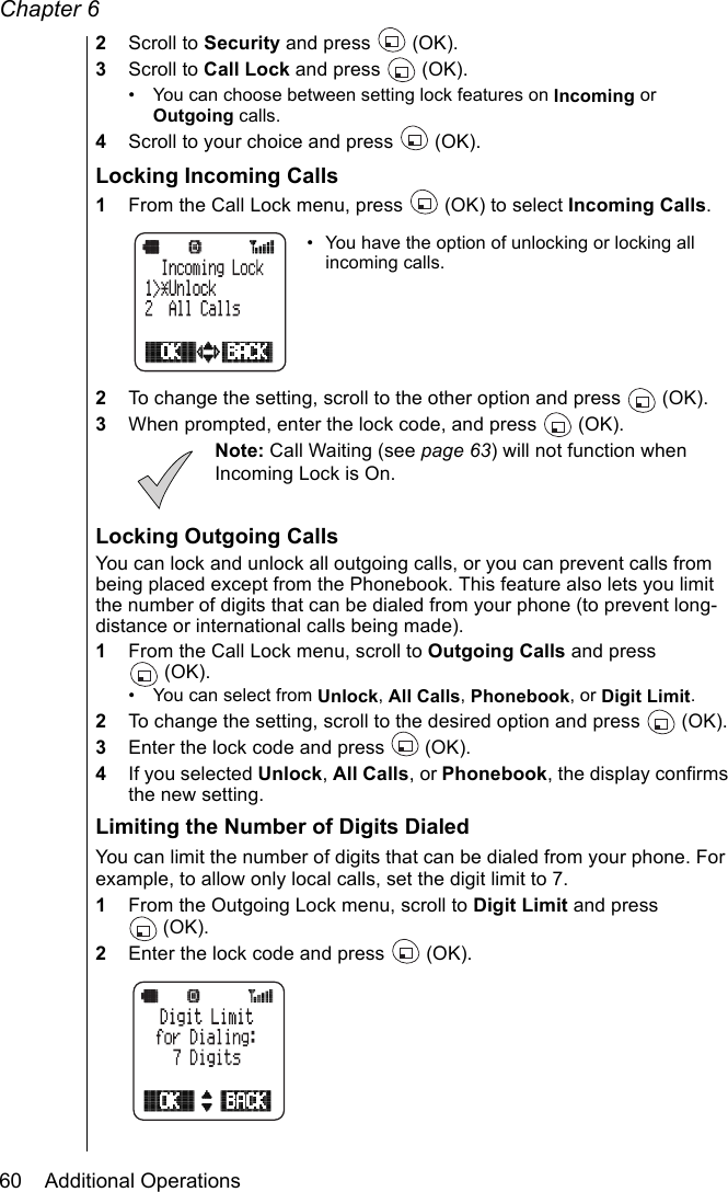 Chapter 660    Additional Operations2Scroll to Security and press   (OK).3Scroll to Call Lock and press   (OK).• You can choose between setting lock features on Incoming or Outgoing calls.4Scroll to your choice and press   (OK).Locking Incoming Calls1From the Call Lock menu, press   (OK) to select Incoming Calls. • You have the option of unlocking or locking all incoming calls.2To change the setting, scroll to the other option and press  (OK).3When prompted, enter the lock code, and press   (OK).Note: Call Waiting (see page 63) will not function when Incoming Lock is On.Locking Outgoing CallsYou can lock and unlock all outgoing calls, or you can prevent calls from being placed except from the Phonebook. This feature also lets you limit the number of digits that can be dialed from your phone (to prevent long-distance or international calls being made).1From the Call Lock menu, scroll to Outgoing Calls and press (OK).• You can select from Unlock, All Calls, Phonebook, or Digit Limit.2To change the setting, scroll to the desired option and press   (OK).3Enter the lock code and press   (OK).4If you selected Unlock, All Calls, or Phonebook, the display confirms the new setting.Limiting the Number of Digits DialedYou can limit the number of digits that can be dialed from your phone. For example, to allow only local calls, set the digit limit to 7.1From the Outgoing Lock menu, scroll to Digit Limit and press (OK).2Enter the lock code and press   (OK).