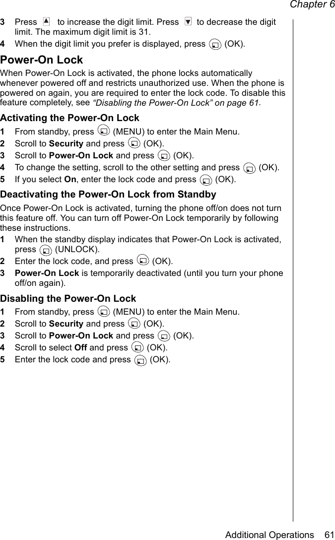 Chapter 6Additional Operations    613Press    to increase the digit limit. Press   to decrease the digit limit. The maximum digit limit is 31.4When the digit limit you prefer is displayed, press   (OK).Power-On LockWhen Power-On Lock is activated, the phone locks automatically whenever powered off and restricts unauthorized use. When the phone is powered on again, you are required to enter the lock code. To disable this feature completely, see “Disabling the Power-On Lock” on page 61.Activating the Power-On Lock1From standby, press   (MENU) to enter the Main Menu.2Scroll to Security and press   (OK).3Scroll to Power-On Lock and press   (OK).4To change the setting, scroll to the other setting and press  (OK). 5If you select On, enter the lock code and press   (OK).Deactivating the Power-On Lock from StandbyOnce Power-On Lock is activated, turning the phone off/on does not turn this feature off. You can turn off Power-On Lock temporarily by following these instructions.1When the standby display indicates that Power-On Lock is activated, press  (UNLOCK).2Enter the lock code, and press   (OK).3 Power-On Lock is temporarily deactivated (until you turn your phone off/on again).Disabling the Power-On Lock1From standby, press   (MENU) to enter the Main Menu.2Scroll to Security and press   (OK).3Scroll to Power-On Lock and press   (OK).4Scroll to select Off and press   (OK).5Enter the lock code and press   (OK).