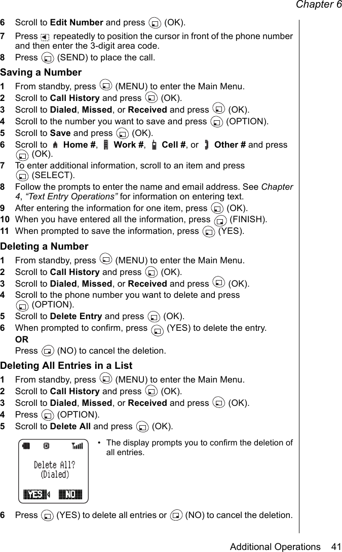 Chapter 6Additional Operations    416Scroll to Edit Number and press   (OK). 7Press   repeatedly to position the cursor in front of the phone number and then enter the 3-digit area code. 8Press   (SEND) to place the call.Saving a Number1From standby, press   (MENU) to enter the Main Menu. 2Scroll to Call History and press   (OK).3Scroll to Dialed, Missed, or Received and press   (OK).4Scroll to the number you want to save and press   (OPTION).5Scroll to Save and press   (OK).6Scroll to   Home #,  Work #,  Cell #, or   Other # and press (OK).7To enter additional information, scroll to an item and press (SELECT).8Follow the prompts to enter the name and email address. See Chapter 4, “Text Entry Operations” for information on entering text.9After entering the information for one item, press   (OK).10 When you have entered all the information, press   (FINISH).11 When prompted to save the information, press   (YES).Deleting a Number1From standby, press   (MENU) to enter the Main Menu. 2Scroll to Call History and press   (OK).3Scroll to Dialed, Missed, or Received and press   (OK).4Scroll to the phone number you want to delete and press (OPTION).5Scroll to Delete Entry and press   (OK).6When prompted to confirm, press   (YES) to delete the entry.ORPress   (NO) to cancel the deletion. Deleting All Entries in a List1From standby, press   (MENU) to enter the Main Menu. 2Scroll to Call History and press   (OK).3Scroll to Dialed, Missed, or Received and press   (OK).4Press  (OPTION).5Scroll to Delete All and press   (OK).• The display prompts you to confirm the deletion of all entries.6Press   (YES) to delete all entries or   (NO) to cancel the deletion. 