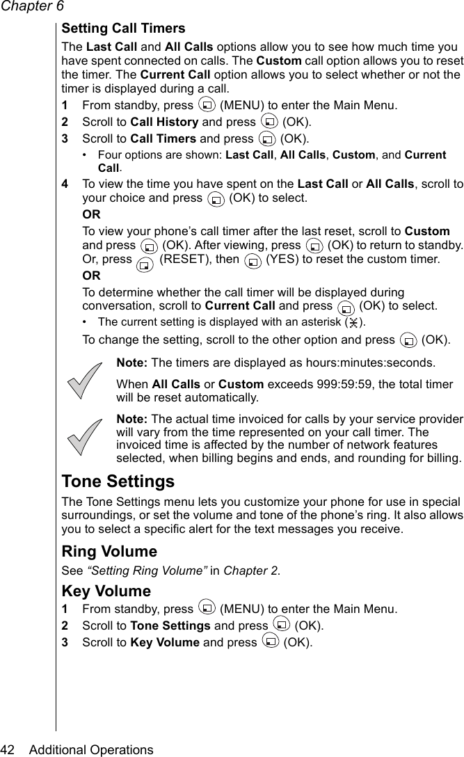 Chapter 642    Additional OperationsSetting Call TimersThe Last Call and All Calls options allow you to see how much time you have spent connected on calls. The Custom call option allows you to reset the timer. The Current Call option allows you to select whether or not the timer is displayed during a call.1From standby, press   (MENU) to enter the Main Menu. 2Scroll to Call History and press   (OK).3Scroll to Call Timers and press   (OK).• Four options are shown: Last Call, All Calls, Custom, and Current Call. 4To view the time you have spent on the Last Call or All Calls, scroll to your choice and press   (OK) to select. ORTo view your phone’s call timer after the last reset, scroll to Custom and press   (OK). After viewing, press   (OK) to return to standby. Or, press   (RESET), then   (YES) to reset the custom timer.ORTo determine whether the call timer will be displayed during conversation, scroll to Current Call and press   (OK) to select.• The current setting is displayed with an asterisk ( ).To change the setting, scroll to the other option and press  (OK). Note: The timers are displayed as hours:minutes:seconds.When All Calls or Custom exceeds 999:59:59, the total timer will be reset automatically.Note: The actual time invoiced for calls by your service provider will vary from the time represented on your call timer. The invoiced time is affected by the number of network features selected, when billing begins and ends, and rounding for billing.Tone SettingsThe Tone Settings menu lets you customize your phone for use in special surroundings, or set the volume and tone of the phone’s ring. It also allows you to select a specific alert for the text messages you receive. Ring VolumeSee “Setting Ring Volume” in Chapter 2.Key Volume1From standby, press   (MENU) to enter the Main Menu. 2Scroll to Tone Settings and press   (OK).3Scroll to Key Volume and press   (OK).