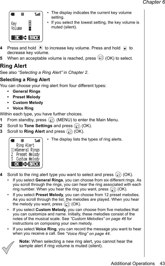 Chapter 6Additional Operations    43• The display indicates the current key volume setting.• If you select the lowest setting, the key volume is muted (silent).4Press and hold   to increase key volume. Press and hold   to decrease key volume.5When an acceptable volume is reached, press   (OK) to select.Ring AlertSee also “Selecting a Ring Alert” in Chapter 2.Selecting a Ring AlertYou can choose your ring alert from four different types: • General Rings• Preset Melody• Custom Melody• Voice RingWithin each type, you have further choices.1From standby, press   (MENU) to enter the Main Menu.2Scroll to Tone Settings and press   (OK).3Scroll to Ring Alert and press   (OK).• The display lists the types of ring alerts. 4Scroll to the ring alert type you want to select and press   (OK).• If you select General Rings, you can choose from six different rings. As you scroll through the rings, you can hear the ring associated with each ring number. When you hear the ring you want, press   (OK).• If you select Preset Melody, you can choose from 12 preset melodies. As you scroll through the list, the melodies are played. When you hear the melody you want, press   (OK).• If you select Custom Melody, you can choose from five melodies that you can customize and name. Initially, these melodies consist of the notes of the musical scale. See “Custom Melodies” on page 46 for instructions on composing your own melody.• If you select Voice Ring, you can record the message you want to hear when you receive a call. See “Voice Ring” on page 44.Note: When selecting a new ring alert, you cannot hear the sample alert if ring volume is muted (silent).