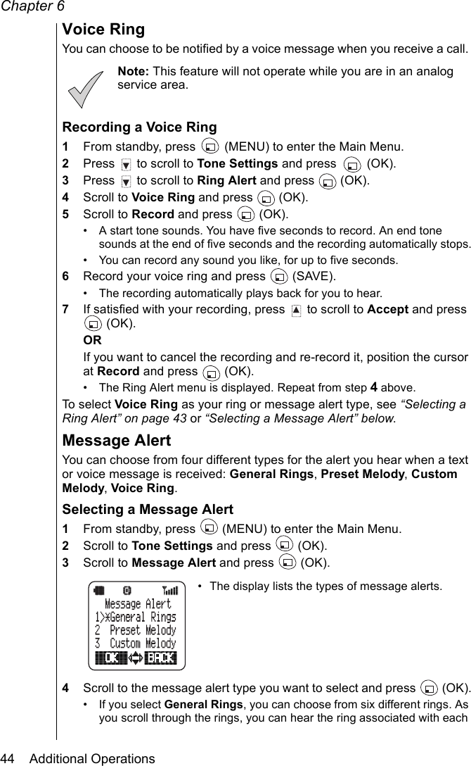 Chapter 644    Additional OperationsVoice RingYou can choose to be notified by a voice message when you receive a call. Note: This feature will not operate while you are in an analog service area.Recording a Voice Ring1From standby, press   (MENU) to enter the Main Menu.2Press   to scroll to Tone Settings and press   (OK).3Press   to scroll to Ring Alert and press   (OK).4Scroll to Voice Ring and press   (OK).5Scroll to Record and press   (OK).• A start tone sounds. You have five seconds to record. An end tone sounds at the end of five seconds and the recording automatically stops.• You can record any sound you like, for up to five seconds.6Record your voice ring and press   (SAVE).• The recording automatically plays back for you to hear.7If satisfied with your recording, press   to scroll to Accept and press  (OK).ORIf you want to cancel the recording and re-record it, position the cursor at Record and press   (OK).• The Ring Alert menu is displayed. Repeat from step 4 above.To select Voice Ring as your ring or message alert type, see “Selecting a Ring Alert” on page 43 or “Selecting a Message Alert” below.Message Alert You can choose from four different types for the alert you hear when a text or voice message is received: General Rings, Preset Melody, Custom Melody, Voice Ring.Selecting a Message Alert1From standby, press   (MENU) to enter the Main Menu. 2Scroll to Tone Settings and press   (OK).3Scroll to Message Alert and press   (OK).• The display lists the types of message alerts. 4Scroll to the message alert type you want to select and press   (OK).• If you select General Rings, you can choose from six different rings. As you scroll through the rings, you can hear the ring associated with each 