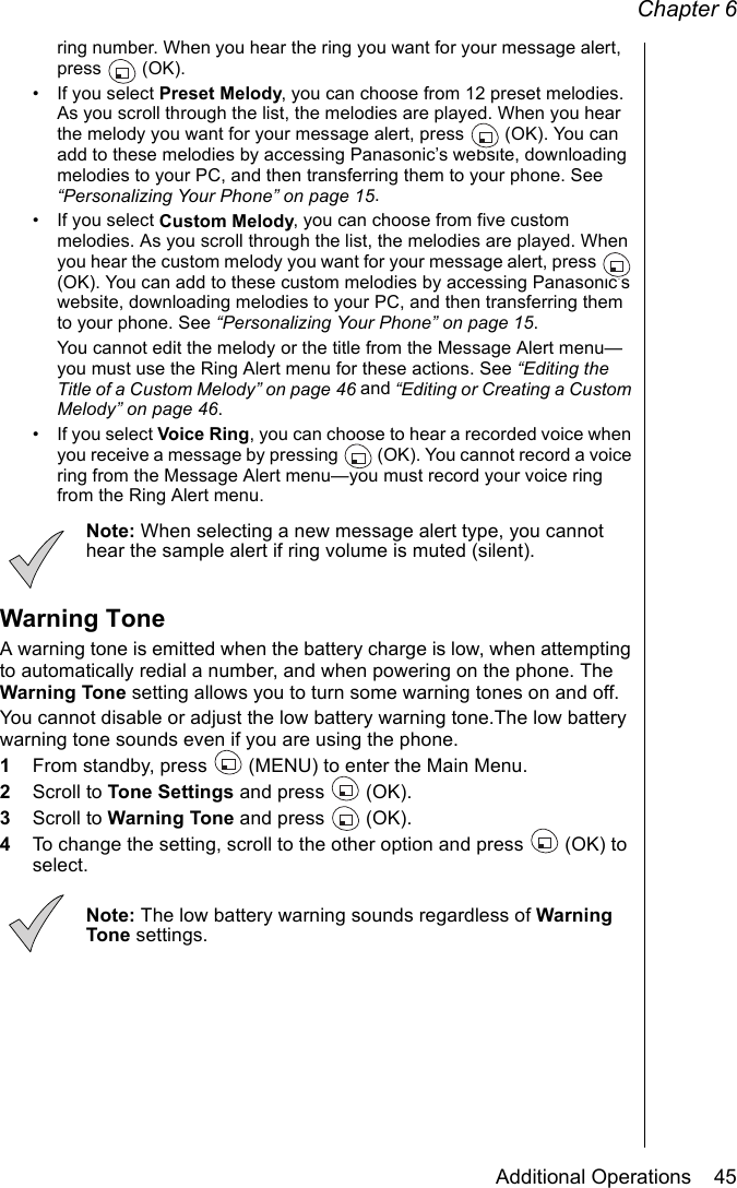 Chapter 6Additional Operations    45ring number. When you hear the ring you want for your message alert, press  (OK).• If you select Preset Melody, you can choose from 12 preset melodies. As you scroll through the list, the melodies are played. When you hear the melody you want for your message alert, press   (OK). You can add to these melodies by accessing Panasonic’s website, downloading melodies to your PC, and then transferring them to your phone. See “Personalizing Your Phone” on page 15.• If you select Custom Melody, you can choose from five custom melodies. As you scroll through the list, the melodies are played. When you hear the custom melody you want for your message alert, press   (OK). You can add to these custom melodies by accessing Panasonic’s website, downloading melodies to your PC, and then transferring them to your phone. See “Personalizing Your Phone” on page 15. You cannot edit the melody or the title from the Message Alert menu—you must use the Ring Alert menu for these actions. See “Editing the Title of a Custom Melody” on page 46 and “Editing or Creating a Custom Melody” on page 46.• If you select Voice Ring, you can choose to hear a recorded voice when you receive a message by pressing   (OK). You cannot record a voice ring from the Message Alert menu—you must record your voice ring from the Ring Alert menu.Note: When selecting a new message alert type, you cannot hear the sample alert if ring volume is muted (silent).Warning ToneA warning tone is emitted when the battery charge is low, when attempting to automatically redial a number, and when powering on the phone. The Warning Tone setting allows you to turn some warning tones on and off. You cannot disable or adjust the low battery warning tone.The low battery warning tone sounds even if you are using the phone.1From standby, press   (MENU) to enter the Main Menu. 2Scroll to Tone Settings and press   (OK).3Scroll to Warning Tone and press   (OK).4To change the setting, scroll to the other option and press  (OK) to select.Note: The low battery warning sounds regardless of Warning Tone settings.