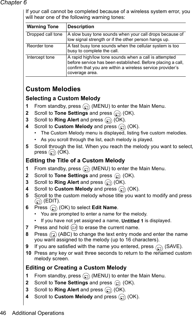 Chapter 646    Additional OperationsIf your call cannot be completed because of a wireless system error, you will hear one of the following warning tones:Custom MelodiesSelecting a Custom Melody1From standby, press   (MENU) to enter the Main Menu.2Scroll to Tone Settings and press   (OK).3Scroll to Ring Alert and press   (OK).4Scroll to Custom Melody and press   (OK).• The Custom Melody menu is displayed, listing five custom melodies.• As you scroll through the list, each melody is played. 5Scroll through the list. When you reach the melody you want to select, press (OK).Editing the Title of a Custom Melody1From standby, press   (MENU) to enter the Main Menu.2Scroll to Tone Settings and press   (OK).3Scroll to Ring Alert and press   (OK).4Scroll to Custom Melody and press   (OK).5Scroll to the custom melody whose title you want to modify and press  (EDIT). 6Press   (OK) to select Edit Name.• You are prompted to enter a name for the melody. • If you have not yet assigned a name, Untitled 1 is displayed.7Press and hold   to erase the current name. 8Press   (ABC) to change the text entry mode and enter the name you want assigned to the melody (up to 16 characters). 9If you are satisfied with the name you entered, press   (SAVE).10 Press any key or wait three seconds to return to the renamed custom melody screen.Editing or Creating a Custom Melody1From standby, press   (MENU) to enter the Main Menu.2Scroll to Tone Settings and press   (OK).3Scroll to Ring Alert and press   (OK).4Scroll to Custom Melody and press   (OK).Warning Tone DescriptionDropped call tone A slow busy tone sounds when your call drops because of low signal strength or if the other person hangs up.Reorder tone A fast busy tone sounds when the cellular system is too busy to complete the call.Intercept tone A rapid high/low tone sounds when a call is attempted before service has been established. Before placing a call, confirm that you are within a wireless service provider’s coverage area.