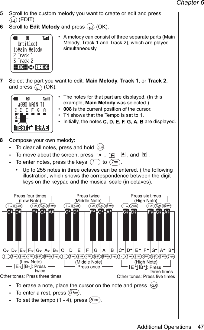 Chapter 6Additional Operations    475Scroll to the custom melody you want to create or edit and press (EDIT). 6Scroll to Edit Melody and press   (OK).• A melody can consist of three separate parts (Main Melody, Track 1 and Track 2), which are played simultaneously.7Select the part you want to edit: Main Melody, Track 1, or Track 2, and press   (OK).• The notes for that part are displayed. (In this example, Main Melody was selected.)•008 is the current position of the cursor.•T1 shows that the Tempo is set to 1.• Initially, the notes C, D, E, F, G, A, B are displayed.8Compose your own melody:-To clear all notes, press and hold  .-To move about the screen, press  ,  ,  , and  .-To enter notes, press the keys   to  .• Up to 255 notes in three octaves can be entered. ( the following illustration, which shows the correspondence between the digit keys on the keypad and the musical scale (in octaves).-To erase a note, place the cursor on the note and press  .-To enter a rest, press  .-To set the tempo (1 - 4), press  .