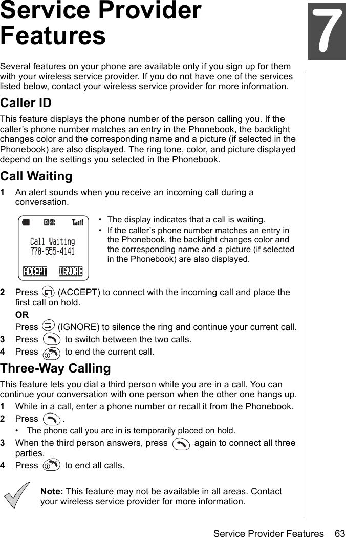 Service Provider Features    63Service Provider FeaturesService Provider FeaturesSeveral features on your phone are available only if you sign up for them with your wireless service provider. If you do not have one of the services listed below, contact your wireless service provider for more information.Caller IDThis feature displays the phone number of the person calling you. If the caller’s phone number matches an entry in the Phonebook, the backlight changes color and the corresponding name and a picture (if selected in the Phonebook) are also displayed. The ring tone, color, and picture displayed depend on the settings you selected in the Phonebook.Call Waiting1An alert sounds when you receive an incoming call during a conversation.• The display indicates that a call is waiting.• If the caller’s phone number matches an entry in the Phonebook, the backlight changes color and the corresponding name and a picture (if selected in the Phonebook) are also displayed.2Press   (ACCEPT) to connect with the incoming call and place the first call on hold.ORPress   (IGNORE) to silence the ring and continue your current call.3Press   to switch between the two calls.4Press   to end the current call.Three-Way CallingThis feature lets you dial a third person while you are in a call. You can continue your conversation with one person when the other one hangs up.1While in a call, enter a phone number or recall it from the Phonebook.2Press .• The phone call you are in is temporarily placed on hold.3When the third person answers, press   again to connect all three parties.4Press   to end all calls.Note: This feature may not be available in all areas. Contact your wireless service provider for more information.7