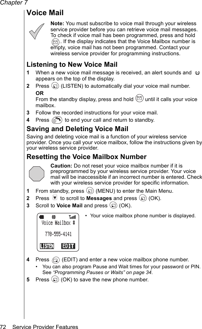 Chapter 772    Service Provider FeaturesVoice MailNote: You must subscribe to voice mail through your wireless service provider before you can retrieve voice mail messages. To check if voice mail has been programmed, press and hold . If the display indicates that the Voice Mailbox number is empty, voice mail has not been programmed. Contact your wireless service provider for programming instructions.Listening to New Voice Mail1When a new voice mail message is received, an alert sounds and   appears on the top of the display.2Press   (LISTEN) to automatically dial your voice mail number.ORFrom the standby display, press and hold   until it calls your voice mailbox.3Follow the recorded instructions for your voice mail.4Press   to end your call and return to standby.Saving and Deleting Voice MailSaving and deleting voice mail is a function of your wireless service provider. Once you call your voice mailbox, follow the instructions given by your wireless service provider.Resetting the Voice Mailbox NumberCaution: Do not reset your voice mailbox number if it is preprogrammed by your wireless service provider. Your voice mail will be inaccessible if an incorrect number is entered. Check with your wireless service provider for specific information.1From standby, press   (MENU) to enter the Main Menu.2Press   to scroll to Messages and press   (OK).3Scroll to Voice Mail and press   (OK).• Your voice mailbox phone number is displayed.4Press   (EDIT) and enter a new voice mailbox phone number.• You can also program Pause and Wait times for your password or PIN. See “Programming Pauses or Waits” on page 34.5Press   (OK) to save the new phone number.