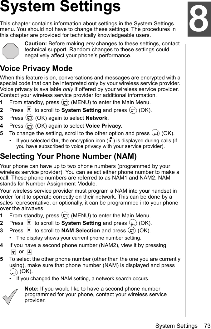 System Settings    73System SettingsThis chapter contains information about settings in the System Settings menu. You should not have to change these settings. The procedures in this chapter are provided for technically knowledgeable users.Caution: Before making any changes to these settings, contact technical support. Random changes to these settings could negatively affect your phone’s performance.Voice Privacy ModeWhen this feature is on, conversations and messages are encrypted with a special code that can be interpreted only by your wireless service provider. Voice privacy is available only if offered by your wireless service provider. Contact your wireless service provider for additional information.1From standby, press   (MENU) to enter the Main Menu. 2Press   to scroll to System Setting and press   (OK).3Press   (OK) again to select Network.4Press   (OK) again to select Voice Privacy.5To change the setting, scroll to the other option and press   (OK).• If you selected On, the encryption icon ( ) is displayed during calls (if you have subscribed to voice privacy with your service provider).Selecting Your Phone Number (NAM)Your phone can have up to two phone numbers (programmed by your wireless service provider). You can select either phone number to make a call. These phone numbers are referred to as NAM1 and NAM2. NAM stands for Number Assignment Module. Your wireless service provider must program a NAM into your handset in order for it to operate correctly on their network. This can be done by a sales representative, or optionally, it can be programmed into your phone over the airwaves. 1From standby, press   (MENU) to enter the Main Menu.2Press   to scroll to System Setting and press   (OK).3Press   to scroll to NAM Selection and press   (OK).• The display shows your current phone number setting.4If you have a second phone number (NAM2), view it by pressing  or  . 5To select the other phone number (other than the one you are currently using), make sure that phone number (NAM) is displayed and press  (OK).• If you changed the NAM setting, a network search occurs.Note: If you would like to have a second phone number programmed for your phone, contact your wireless service provider.8