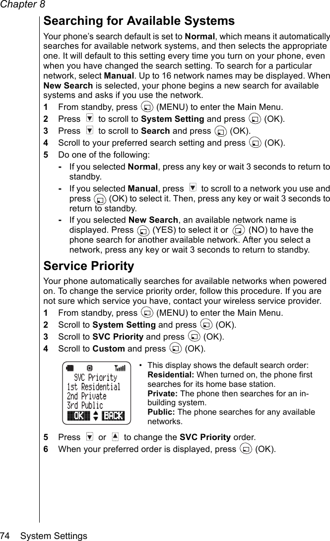 Chapter 874    System SettingsSearching for Available Systems Your phone’s search default is set to Normal, which means it automatically searches for available network systems, and then selects the appropriate one. It will default to this setting every time you turn on your phone, even when you have changed the search setting. To search for a particular network, select Manual. Up to 16 network names may be displayed. When New Search is selected, your phone begins a new search for available systems and asks if you use the network.1From standby, press   (MENU) to enter the Main Menu.2Press   to scroll to System Setting and press   (OK).3Press   to scroll to Search and press   (OK).4Scroll to your preferred search setting and press   (OK).5Do one of the following:-If you selected Normal, press any key or wait 3 seconds to return to standby.-If you selected Manual, press   to scroll to a network you use and press   (OK) to select it. Then, press any key or wait 3 seconds to return to standby.-If you selected New Search, an available network name is displayed. Press   (YES) to select it or   (NO) to have the phone search for another available network. After you select a network, press any key or wait 3 seconds to return to standby.Service PriorityYour phone automatically searches for available networks when powered on. To change the service priority order, follow this procedure. If you are not sure which service you have, contact your wireless service provider.1From standby, press   (MENU) to enter the Main Menu.2Scroll to System Setting and press   (OK).3Scroll to SVC Priority and press   (OK).4Scroll to Custom and press   (OK).• This display shows the default search order:Residential: When turned on, the phone first searches for its home base station.Private: The phone then searches for an in-building system.Public: The phone searches for any available networks.5Press   or   to change the SVC Priority order.6When your preferred order is displayed, press   (OK).