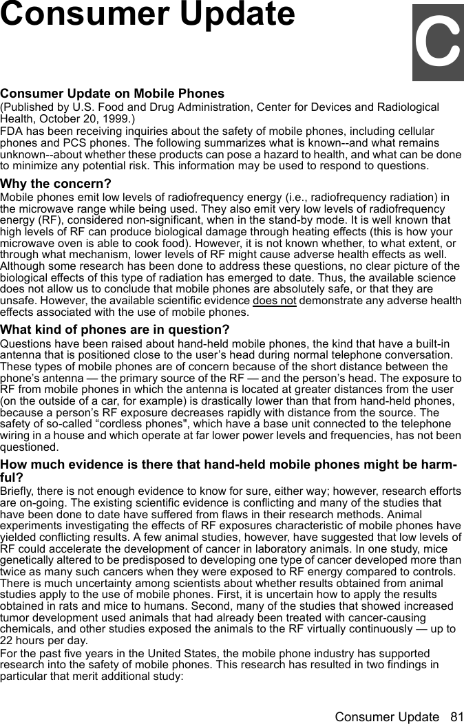 Consumer Update 81CConsumer UpdateCConsumer Update on Mobile Phones(Published by U.S. Food and Drug Administration, Center for Devices and Radiological Health, October 20, 1999.)FDA has been receiving inquiries about the safety of mobile phones, including cellular phones and PCS phones. The following summarizes what is known--and what remains unknown--about whether these products can pose a hazard to health, and what can be done to minimize any potential risk. This information may be used to respond to questions.Why the concern?Mobile phones emit low levels of radiofrequency energy (i.e., radiofrequency radiation) in the microwave range while being used. They also emit very low levels of radiofrequency energy (RF), considered non-significant, when in the stand-by mode. It is well known that high levels of RF can produce biological damage through heating effects (this is how your microwave oven is able to cook food). However, it is not known whether, to what extent, or through what mechanism, lower levels of RF might cause adverse health effects as well. Although some research has been done to address these questions, no clear picture of the biological effects of this type of radiation has emerged to date. Thus, the available science does not allow us to conclude that mobile phones are absolutely safe, or that they are unsafe. However, the available scientific evidence does not demonstrate any adverse health effects associated with the use of mobile phones.What kind of phones are in question?Questions have been raised about hand-held mobile phones, the kind that have a built-in antenna that is positioned close to the user’s head during normal telephone conversation. These types of mobile phones are of concern because of the short distance between the phone’s antenna — the primary source of the RF — and the person’s head. The exposure to RF from mobile phones in which the antenna is located at greater distances from the user (on the outside of a car, for example) is drastically lower than that from hand-held phones, because a person’s RF exposure decreases rapidly with distance from the source. The safety of so-called “cordless phones&quot;, which have a base unit connected to the telephone wiring in a house and which operate at far lower power levels and frequencies, has not been questioned. How much evidence is there that hand-held mobile phones might be harm-ful?Briefly, there is not enough evidence to know for sure, either way; however, research efforts are on-going. The existing scientific evidence is conflicting and many of the studies that have been done to date have suffered from flaws in their research methods. Animal experiments investigating the effects of RF exposures characteristic of mobile phones have yielded conflicting results. A few animal studies, however, have suggested that low levels of RF could accelerate the development of cancer in laboratory animals. In one study, mice genetically altered to be predisposed to developing one type of cancer developed more than twice as many such cancers when they were exposed to RF energy compared to controls. There is much uncertainty among scientists about whether results obtained from animal studies apply to the use of mobile phones. First, it is uncertain how to apply the results obtained in rats and mice to humans. Second, many of the studies that showed increased tumor development used animals that had already been treated with cancer-causing chemicals, and other studies exposed the animals to the RF virtually continuously — up to 22 hours per day.For the past five years in the United States, the mobile phone industry has supported research into the safety of mobile phones. This research has resulted in two findings in particular that merit additional study: