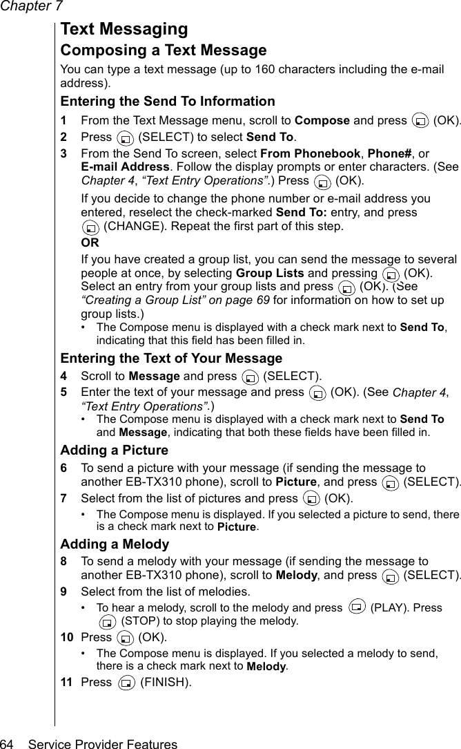 Chapter 764    Service Provider FeaturesText MessagingComposing a Text MessageYou can type a text message (up to 160 characters including the e-mail address).Entering the Send To Information1From the Text Message menu, scroll to Compose and press  (OK).2Press   (SELECT) to select Send To. 3From the Send To screen, select From Phonebook, Phone#, or E-mail Address. Follow the display prompts or enter characters. (See Chapter 4, “Text Entry Operations”.) Press   (OK).If you decide to change the phone number or e-mail address you entered, reselect the check-marked Send To: entry, and press (CHANGE). Repeat the first part of this step.ORIf you have created a group list, you can send the message to several people at once, by selecting Group Lists and pressing   (OK). Select an entry from your group lists and press   (OK). (See “Creating a Group List” on page 69 for information on how to set up group lists.)• The Compose menu is displayed with a check mark next to Send To, indicating that this field has been filled in.Entering the Text of Your Message4Scroll to Message and press   (SELECT).5Enter the text of your message and press   (OK). (See Chapter 4, “Text Entry Operations”.)• The Compose menu is displayed with a check mark next to Send To and Message, indicating that both these fields have been filled in.Adding a Picture6To send a picture with your message (if sending the message to another EB-TX310 phone), scroll to Picture, and press  (SELECT).7Select from the list of pictures and press  (OK).• The Compose menu is displayed. If you selected a picture to send, there is a check mark next to Picture.Adding a Melody8To send a melody with your message (if sending the message to another EB-TX310 phone), scroll to Melody, and press   (SELECT).9Select from the list of melodies.• To hear a melody, scroll to the melody and press   (PLAY). Press  (STOP) to stop playing the melody.10 Press  (OK).• The Compose menu is displayed. If you selected a melody to send, there is a check mark next to Melody.11 Press  (FINISH).