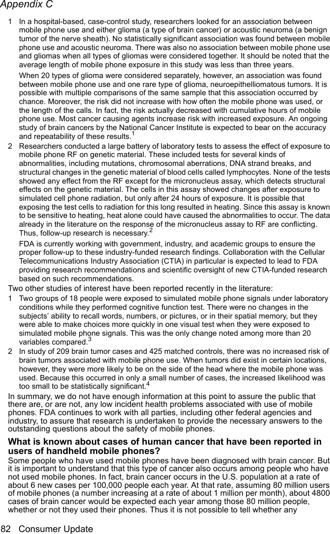 Appendix C82 Consumer UpdateThe Basics1 In a hospital-based, case-control study, researchers looked for an association between mobile phone use and either glioma (a type of brain cancer) or acoustic neuroma (a benign tumor of the nerve sheath). No statistically significant association was found between mobile phone use and acoustic neuroma. There was also no association between mobile phone use and gliomas when all types of gliomas were considered together. It should be noted that the average length of mobile phone exposure in this study was less than three years.When 20 types of glioma were considered separately, however, an association was found between mobile phone use and one rare type of glioma, neuroepithelliomatous tumors. It is possible with multiple comparisons of the same sample that this association occurred by chance. Moreover, the risk did not increase with how often the mobile phone was used, or the length of the calls. In fact, the risk actually decreased with cumulative hours of mobile phone use. Most cancer causing agents increase risk with increased exposure. An ongoing study of brain cancers by the National Cancer Institute is expected to bear on the accuracy and repeatability of these results.12 Researchers conducted a large battery of laboratory tests to assess the effect of exposure to mobile phone RF on genetic material. These included tests for several kinds of abnormalities, including mutations, chromosomal aberrations, DNA strand breaks, and structural changes in the genetic material of blood cells called lymphocytes. None of the tests showed any effect from the RF except for the micronucleus assay, which detects structural effects on the genetic material. The cells in this assay showed changes after exposure to simulated cell phone radiation, but only after 24 hours of exposure. It is possible that exposing the test cells to radiation for this long resulted in heating. Since this assay is known to be sensitive to heating, heat alone could have caused the abnormalities to occur. The data already in the literature on the response of the micronucleus assay to RF are conflicting. Thus, follow-up research is necessary.2 FDA is currently working with government, industry, and academic groups to ensure the proper follow-up to these industry-funded research findings. Collaboration with the Cellular Telecommunications Industry Association (CTIA) in particular is expected to lead to FDA providing research recommendations and scientific oversight of new CTIA-funded research based on such recommendations. Two other studies of interest have been reported recently in the literature:1 Two groups of 18 people were exposed to simulated mobile phone signals under laboratory conditions while they performed cognitive function test. There were no changes in the subjects’ ability to recall words, numbers, or pictures, or in their spatial memory, but they were able to make choices more quickly in one visual test when they were exposed to simulated mobile phone signals. This was the only change noted among more than 20 variables compared.32 In study of 209 brain tumor cases and 425 matched controls, there was no increased risk of brain tumors associated with mobile phone use. When tumors did exist in certain locations, however, they were more likely to be on the side of the head where the mobile phone was used. Because this occurred in only a small number of cases, the increased likelihood was too small to be statistically significant.4In summary, we do not have enough information at this point to assure the public that there are, or are not, any low incident health problems associated with use of mobile phones. FDA continues to work with all parties, including other federal agencies and industry, to assure that research is undertaken to provide the necessary answers to the outstanding questions about the safety of mobile phones.         What is known about cases of human cancer that have been reported in users of handheld mobile phones?Some people who have used mobile phones have been diagnosed with brain cancer. But it is important to understand that this type of cancer also occurs among people who have not used mobile phones. In fact, brain cancer occurs in the U.S. population at a rate of about 6 new cases per 100,000 people each year. At that rate, assuming 80 million users of mobile phones (a number increasing at a rate of about 1 million per month), about 4800 cases of brain cancer would be expected each year among those 80 million people, whether or not they used their phones. Thus it is not possible to tell whether any 