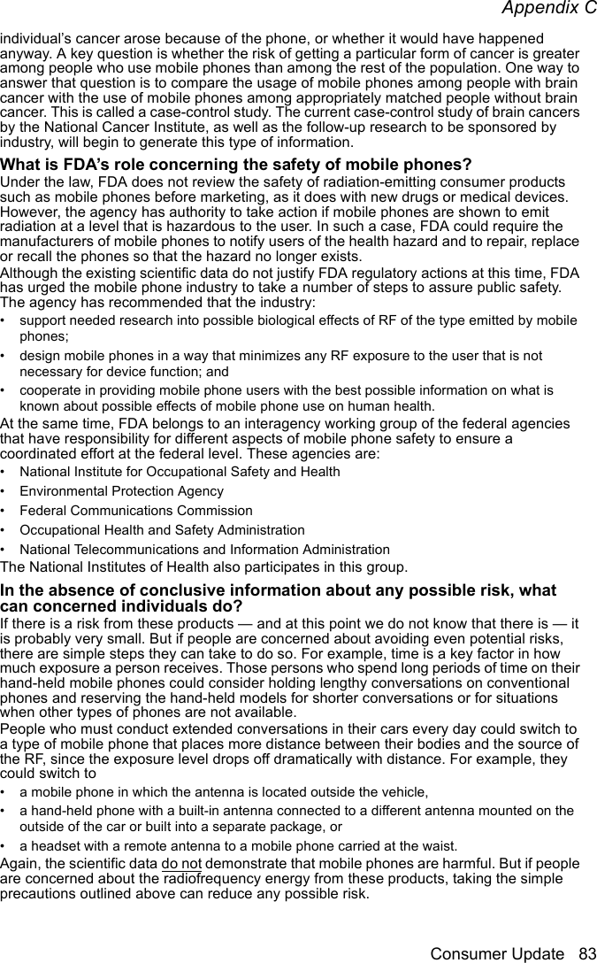 Appendix CConsumer Update 83individual’s cancer arose because of the phone, or whether it would have happened anyway. A key question is whether the risk of getting a particular form of cancer is greater among people who use mobile phones than among the rest of the population. One way to answer that question is to compare the usage of mobile phones among people with brain cancer with the use of mobile phones among appropriately matched people without brain cancer. This is called a case-control study. The current case-control study of brain cancers by the National Cancer Institute, as well as the follow-up research to be sponsored by industry, will begin to generate this type of information.What is FDA’s role concerning the safety of mobile phones?Under the law, FDA does not review the safety of radiation-emitting consumer products such as mobile phones before marketing, as it does with new drugs or medical devices. However, the agency has authority to take action if mobile phones are shown to emit radiation at a level that is hazardous to the user. In such a case, FDA could require the manufacturers of mobile phones to notify users of the health hazard and to repair, replace or recall the phones so that the hazard no longer exists.Although the existing scientific data do not justify FDA regulatory actions at this time, FDA has urged the mobile phone industry to take a number of steps to assure public safety. The agency has recommended that the industry:• support needed research into possible biological effects of RF of the type emitted by mobile phones;• design mobile phones in a way that minimizes any RF exposure to the user that is not necessary for device function; and • cooperate in providing mobile phone users with the best possible information on what is known about possible effects of mobile phone use on human health.At the same time, FDA belongs to an interagency working group of the federal agencies that have responsibility for different aspects of mobile phone safety to ensure a coordinated effort at the federal level. These agencies are:• National Institute for Occupational Safety and Health• Environmental Protection Agency• Federal Communications Commission• Occupational Health and Safety Administration• National Telecommunications and Information AdministrationThe National Institutes of Health also participates in this group.In the absence of conclusive information about any possible risk, what can concerned individuals do?If there is a risk from these products — and at this point we do not know that there is — it is probably very small. But if people are concerned about avoiding even potential risks, there are simple steps they can take to do so. For example, time is a key factor in how much exposure a person receives. Those persons who spend long periods of time on their hand-held mobile phones could consider holding lengthy conversations on conventional phones and reserving the hand-held models for shorter conversations or for situations when other types of phones are not available.People who must conduct extended conversations in their cars every day could switch to a type of mobile phone that places more distance between their bodies and the source of the RF, since the exposure level drops off dramatically with distance. For example, they could switch to• a mobile phone in which the antenna is located outside the vehicle,• a hand-held phone with a built-in antenna connected to a different antenna mounted on the outside of the car or built into a separate package, or • a headset with a remote antenna to a mobile phone carried at the waist.Again, the scientific data do not demonstrate that mobile phones are harmful. But if people are concerned about the radiofrequency energy from these products, taking the simple precautions outlined above can reduce any possible risk.