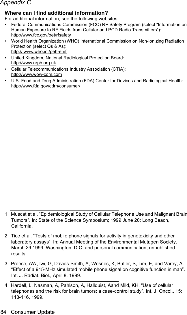 Appendix C84 Consumer UpdateThe BasicsWhere can I find additional information? For additional information, see the following websites:• Federal Communications Commission (FCC) RF Safety Program (select “Information on Human Exposure to RF Fields from Cellular and PCD Radio Transmitters”): http://www.fcc.gov/oet/rfsafety• World Health Organization (WHO) International Commission on Non-lonizing Radiation Protection (select Qs &amp; As): http:// www.who.int/peh-emf• United Kingdom, National Radiological Protection Board: http://www.nrpb.org.uk• Cellular Telecommunications Industry Association (CTIA):http://www.wow-com.com• U.S. Food and Drug Administration (FDA) Center for Devices and Radiological Health: http://www.fda.gov/cdrh/consumer/1 Muscat et al. “Epidemiological Study of Cellular Telephone Use and Malignant Brain Tumors”. In: State of the Science Symposium; 1999 June 20; Long Beach, California.2 Tice et al. “Tests of mobile phone signals for activity in genotoxicity and other laboratory assays”. In: Annual Meeting of the Environmental Mutagen Society. March 29,1999, Washington, D.C. and personal communication, unpublished results.3 Preece, AW, Iwi, G, Davies-Smith, A, Wesnes, K, Butler, S, Lim, E, and Varey, A. “Effect of a 915-MHz simulated mobile phone signal on cognitive function in man”. Int. J. Radiat. Biol., April 8, 1999.4 Hardell, L, Nasman, A, Pahlson, A, Hallquist, Aand Mild, KH. “Use of cellular telephones and the risk for brain tumors: a case-control study”. Int. J. Oncol., 15: 113-116, 1999.