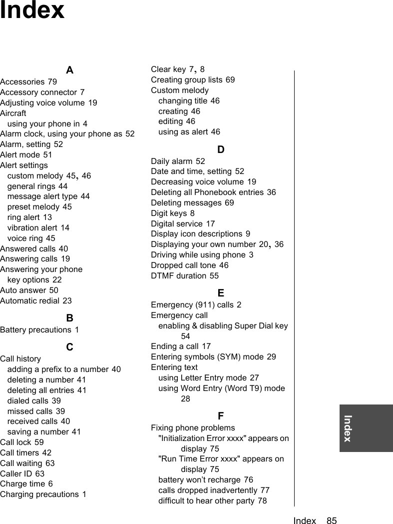 Index    85IndexAAccessories 79Accessory connector 7Adjusting voice volume 19Aircraftusing your phone in 4Alarm clock, using your phone as 52Alarm, setting 52Alert mode 51Alert settingscustom melody 45, 46general rings 44message alert type 44preset melody 45ring alert 13vibration alert 14voice ring 45Answered calls 40Answering calls 19Answering your phonekey options 22Auto answer 50Automatic redial 23BBattery precautions 1CCall historyadding a prefix to a number 40deleting a number 41deleting all entries 41dialed calls 39missed calls 39received calls 40saving a number 41Call lock 59Call timers 42Call waiting 63Caller ID 63Charge time 6Charging precautions 1Clear key 7, 8Creating group lists 69Custom melodychanging title 46creating 46editing 46using as alert 46DDaily alarm 52Date and time, setting 52Decreasing voice volume 19Deleting all Phonebook entries 36Deleting messages 69Digit keys 8Digital service 17Display icon descriptions 9Displaying your own number 20, 36Driving while using phone 3Dropped call tone 46DTMF duration 55EEmergency (911) calls 2Emergency callenabling &amp; disabling Super Dial key 54Ending a call 17Entering symbols (SYM) mode 29Entering textusing Letter Entry mode 27using Word Entry (Word T9) mode 28FFixing phone problems&quot;Initialization Error xxxx&quot; appears on display 75&quot;Run Time Error xxxx&quot; appears on display 75battery won’t recharge 76calls dropped inadvertently 77difficult to hear other party 78Index