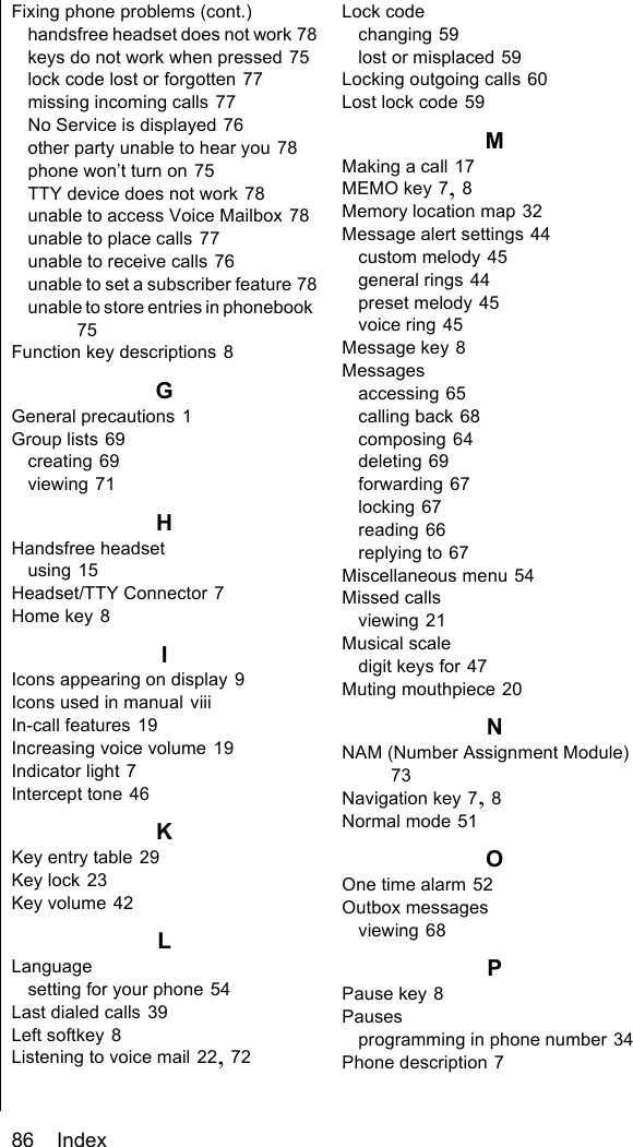 86    IndexFixing phone problems (cont.)handsfree headset does not work 78keys do not work when pressed 75lock code lost or forgotten 77missing incoming calls 77No Service is displayed 76other party unable to hear you 78phone won’t turn on 75TTY device does not work 78unable to access Voice Mailbox 78unable to place calls 77unable to receive calls 76unable to set a subscriber feature 78unable to store entries in phonebook 75Function key descriptions 8GGeneral precautions 1Group lists 69creating 69viewing 71HHandsfree headsetusing 15Headset/TTY Connector 7Home key 8IIcons appearing on display 9Icons used in manual viiiIn-call features 19Increasing voice volume 19Indicator light 7Intercept tone 46KKey entry table 29Key lock 23Key volume 42LLanguagesetting for your phone 54Last dialed calls 39Left softkey 8Listening to voice mail 22, 72Lock codechanging 59lost or misplaced 59Locking outgoing calls 60Lost lock code 59MMaking a call 17MEMO key 7, 8Memory location map 32Message alert settings 44custom melody 45general rings 44preset melody 45voice ring 45Message key 8Messagesaccessing 65calling back 68composing 64deleting 69forwarding 67locking 67reading 66replying to 67Miscellaneous menu 54Missed callsviewing 21Musical scaledigit keys for 47Muting mouthpiece 20NNAM (Number Assignment Module) 73Navigation key 7, 8Normal mode 51OOne time alarm 52Outbox messagesviewing 68PPause key 8Pausesprogramming in phone number 34Phone description 7