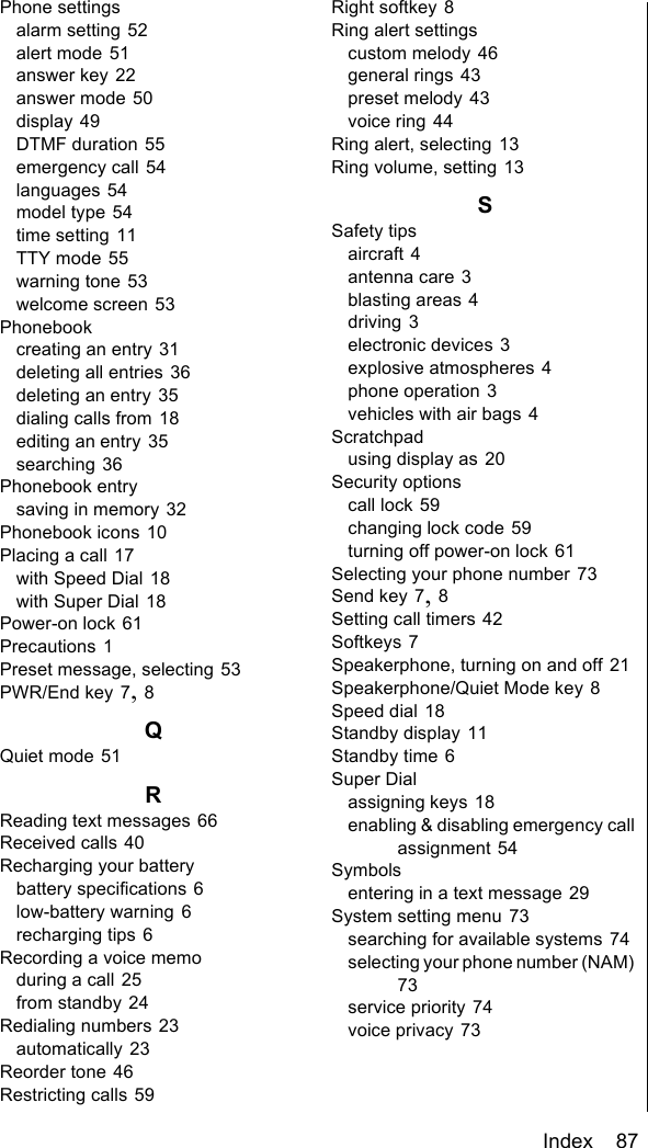 Index    87Phone settingsalarm setting 52alert mode 51answer key 22answer mode 50display 49DTMF duration 55emergency call 54languages 54model type 54time setting 11TTY mode 55warning tone 53welcome screen 53Phonebookcreating an entry 31deleting all entries 36deleting an entry 35dialing calls from 18editing an entry 35searching 36Phonebook entrysaving in memory 32Phonebook icons 10Placing a call 17with Speed Dial 18with Super Dial 18Power-on lock 61Precautions 1Preset message, selecting 53PWR/End key 7, 8QQuiet mode 51RReading text messages 66Received calls 40Recharging your batterybattery specifications 6low-battery warning 6recharging tips 6Recording a voice memoduring a call 25from standby 24Redialing numbers 23automatically 23Reorder tone 46Restricting calls 59Right softkey 8Ring alert settingscustom melody 46general rings 43preset melody 43voice ring 44Ring alert, selecting 13Ring volume, setting 13SSafety tipsaircraft 4antenna care 3blasting areas 4driving 3electronic devices 3explosive atmospheres 4phone operation 3vehicles with air bags 4Scratchpadusing display as 20Security optionscall lock 59changing lock code 59turning off power-on lock 61Selecting your phone number 73Send key 7, 8Setting call timers 42Softkeys 7Speakerphone, turning on and off 21Speakerphone/Quiet Mode key 8Speed dial 18Standby display 11Standby time 6Super Dialassigning keys 18enabling &amp; disabling emergency call assignment 54Symbolsentering in a text message 29System setting menu 73searching for available systems 74selecting your phone number (NAM) 73service priority 74voice privacy 73