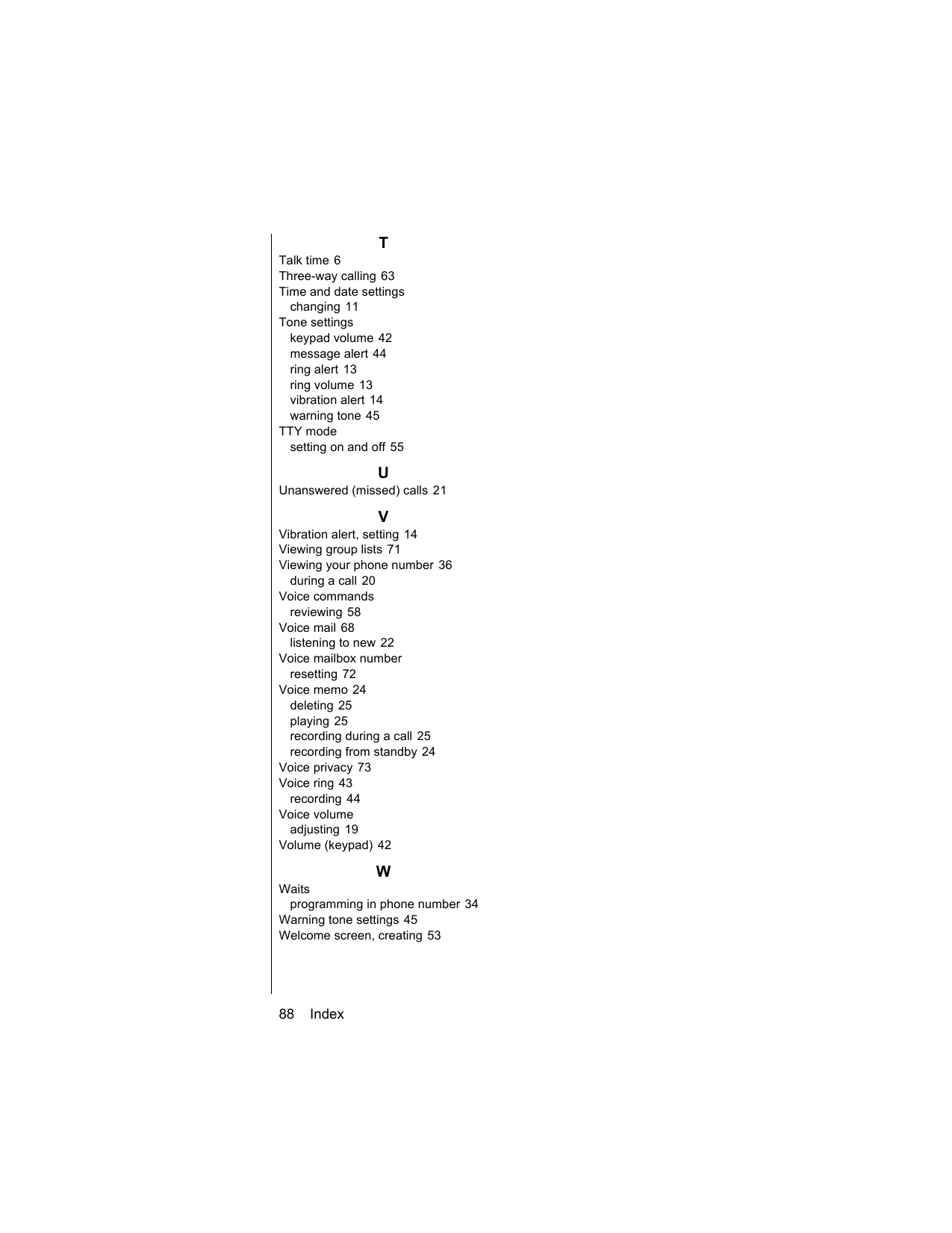 88    IndexTTalk time 6Three-way calling 63Time and date settingschanging 11Tone settingskeypad volume 42message alert 44ring alert 13ring volume 13vibration alert 14warning tone 45TTY modesetting on and off 55UUnanswered (missed) calls 21VVibration alert, setting 14Viewing group lists 71Viewing your phone number 36during a call 20Voice commandsreviewing 58Voice mail 68listening to new 22Voice mailbox numberresetting 72Voice memo 24deleting 25playing 25recording during a call 25recording from standby 24Voice privacy 73Voice ring 43recording 44Voice volumeadjusting 19Volume (keypad) 42WWaitsprogramming in phone number 34Warning tone settings 45Welcome screen, creating 53