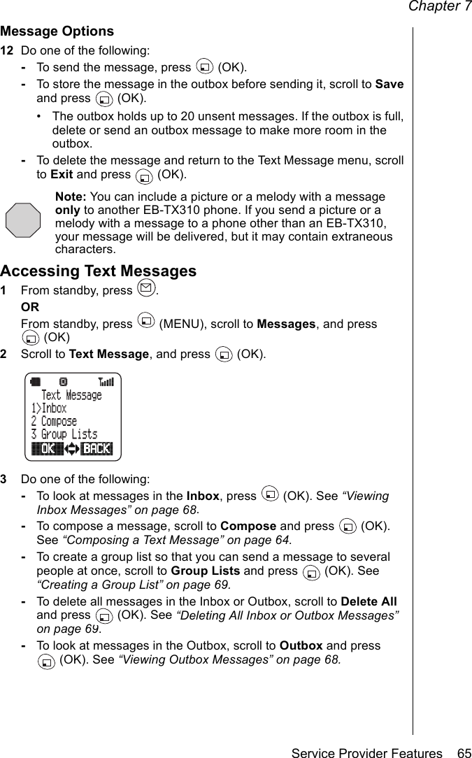 Chapter 7Service Provider Features    65Message Options12 Do one of the following:-To send the message, press   (OK).-To store the message in the outbox before sending it, scroll to Save and press   (OK). • The outbox holds up to 20 unsent messages. If the outbox is full, delete or send an outbox message to make more room in the outbox.-To delete the message and return to the Text Message menu, scroll to Exit and press   (OK).Note: You can include a picture or a melody with a message only to another EB-TX310 phone. If you send a picture or a melody with a message to a phone other than an EB-TX310, your message will be delivered, but it may contain extraneous characters.Accessing Text Messages1From standby, press  .ORFrom standby, press   (MENU), scroll to Messages, and press (OK)2Scroll to Text Message, and press   (OK).3Do one of the following:-To look at messages in the Inbox, press   (OK). See “Viewing Inbox Messages” on page 68.-To compose a message, scroll to Compose and press  (OK). See “Composing a Text Message” on page 64.-To create a group list so that you can send a message to several people at once, scroll to Group Lists and press  (OK). See “Creating a Group List” on page 69.-To delete all messages in the Inbox or Outbox, scroll to Delete All and press   (OK). See “Deleting All Inbox or Outbox Messages” on page 69.-To look at messages in the Outbox, scroll to Outbox and press (OK). See “Viewing Outbox Messages” on page 68.