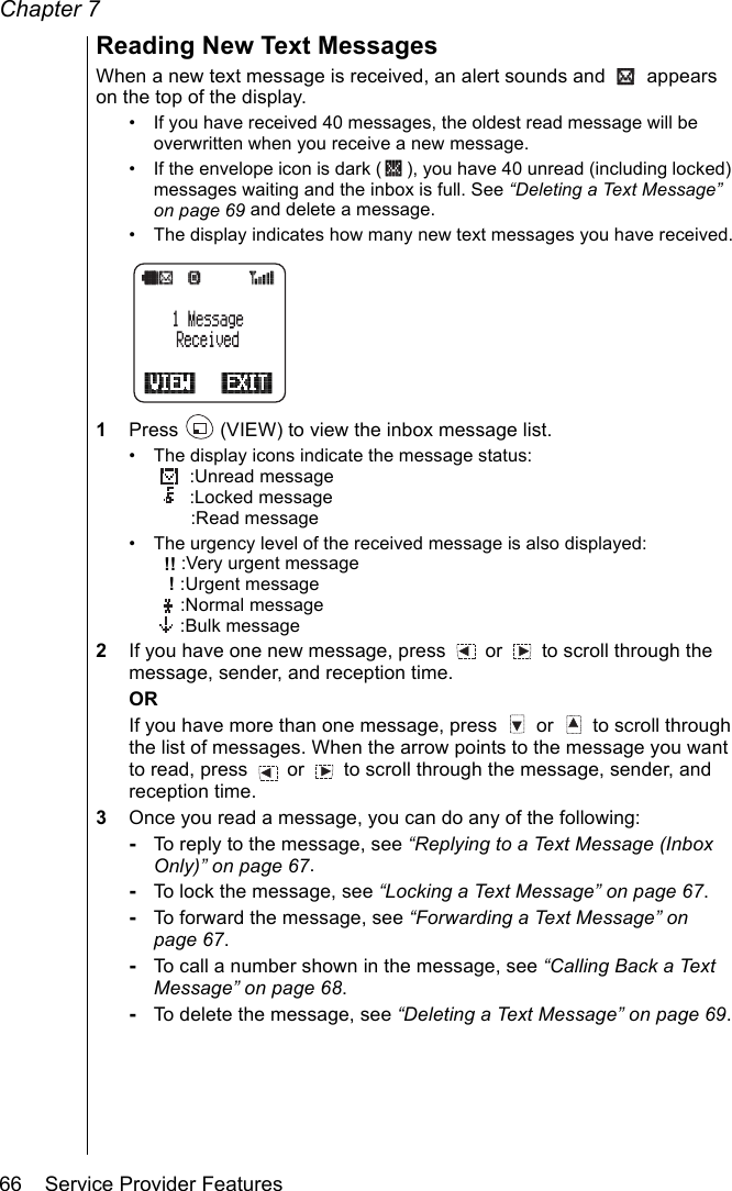 Chapter 766    Service Provider FeaturesReading New Text MessagesWhen a new text message is received, an alert sounds and   appears on the top of the display. • If you have received 40 messages, the oldest read message will be overwritten when you receive a new message.• If the envelope icon is dark ( ), you have 40 unread (including locked) messages waiting and the inbox is full. See “Deleting a Text Message” on page 69 and delete a message.• The display indicates how many new text messages you have received.1Press   (VIEW) to view the inbox message list.• The display icons indicate the message status: :Unread message :Locked message :Read message• The urgency level of the received message is also displayed: !! :Very urgent message ! :Urgent message :Normal message :Bulk message2If you have one new message, press   or   to scroll through the message, sender, and reception time.ORIf you have more than one message, press   or   to scroll through the list of messages. When the arrow points to the message you want to read, press   or   to scroll through the message, sender, and reception time.3Once you read a message, you can do any of the following: -To reply to the message, see “Replying to a Text Message (Inbox Only)” on page 67.-To lock the message, see “Locking a Text Message” on page 67.-To forward the message, see “Forwarding a Text Message” on page 67.-To call a number shown in the message, see “Calling Back a Text Message” on page 68.-To delete the message, see “Deleting a Text Message” on page 69.