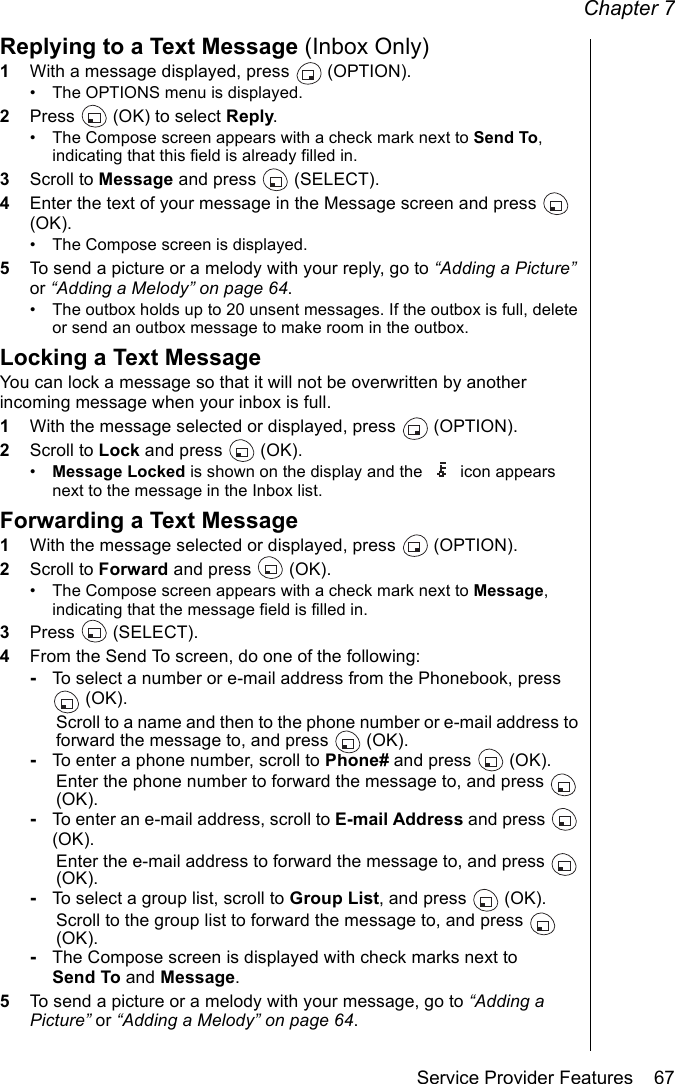 Chapter 7Service Provider Features    67Replying to a Text Message (Inbox Only)1With a message displayed, press   (OPTION).• The OPTIONS menu is displayed. 2Press   (OK) to select Reply.• The Compose screen appears with a check mark next to Send To, indicating that this field is already filled in.3Scroll to Message and press   (SELECT).4Enter the text of your message in the Message screen and press   (OK). • The Compose screen is displayed.5To send a picture or a melody with your reply, go to “Adding a Picture” or “Adding a Melody” on page 64.• The outbox holds up to 20 unsent messages. If the outbox is full, delete or send an outbox message to make room in the outbox.Locking a Text MessageYou can lock a message so that it will not be overwritten by another incoming message when your inbox is full.1With the message selected or displayed, press   (OPTION).2Scroll to Lock and press   (OK).•Message Locked is shown on the display and the  icon appears next to the message in the Inbox list.Forwarding a Text Message1With the message selected or displayed, press   (OPTION).2Scroll to Forward and press   (OK). • The Compose screen appears with a check mark next to Message, indicating that the message field is filled in.3Press  (SELECT).4From the Send To screen, do one of the following:-To select a number or e-mail address from the Phonebook, press  (OK). Scroll to a name and then to the phone number or e-mail address to forward the message to, and press   (OK).-To enter a phone number, scroll to Phone# and press   (OK).Enter the phone number to forward the message to, and press   (OK).-To enter an e-mail address, scroll to E-mail Address and press   (OK). Enter the e-mail address to forward the message to, and press   (OK).-To select a group list, scroll to Group List, and press   (OK).Scroll to the group list to forward the message to, and press   (OK).-The Compose screen is displayed with check marks next to Send To and Message.5To send a picture or a melody with your message, go to “Adding a Picture” or “Adding a Melody” on page 64.