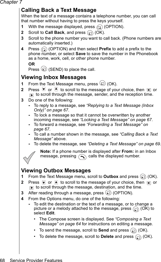 Chapter 768    Service Provider FeaturesCalling Back a Text MessageWhen the text of a message contains a telephone number, you can call that number without having to press the keys yourself.1With the message displayed, press   (OPTION). 2Scroll to Call Back, and press   (OK). 3Scroll to the phone number you want to call back. (Phone numbers are automatically inserted.) 4Press   (OPTION) and then select Prefix to add a prefix to the phone number, or select Save to save the number in the Phonebook as a home, work, cell, or other phone number.ORPress   (SEND) to place the call.Viewing Inbox Messages1From the Text Message menu, press   (OK).2Press   or   to scroll to the message of your choice, then   or  to scroll through the message, sender, and the reception time. 3Do one of the following:-To reply to a message, see “Replying to a Text Message (Inbox Only)” on page 67.-To lock a message so that it cannot be overwritten by another incoming message, see “Locking a Text Message” on page 67.-To forward a message, see “Forwarding a Text Message” on page 67.-To call a number shown in the message, see “Calling Back a Text Message” above.-To delete the message, see “Deleting a Text Message” on page 69.Note: If a phone number is displayed after From: in an Inbox message, pressing   calls the displayed number.Viewing Outbox Messages1From the Text Message menu, scroll to Outbox and press  (OK).2Press   or   to scroll to the message of your choice, then   or  to scroll through the message, destination, and the time. 3After reading through a message, press   (OPTION).4From the Options menu, do one of the following:-To edit the destination or the text of a message, or to change a picture or a melody attached to the message, press  (OK) to select Edit. • The Compose screen is displayed. See “Composing a Text Message” on page 64 for instructions on editing a message.• To send the message, scroll to Send and press  (OK).• To delete the message, scroll to Delete and press  (OK). 