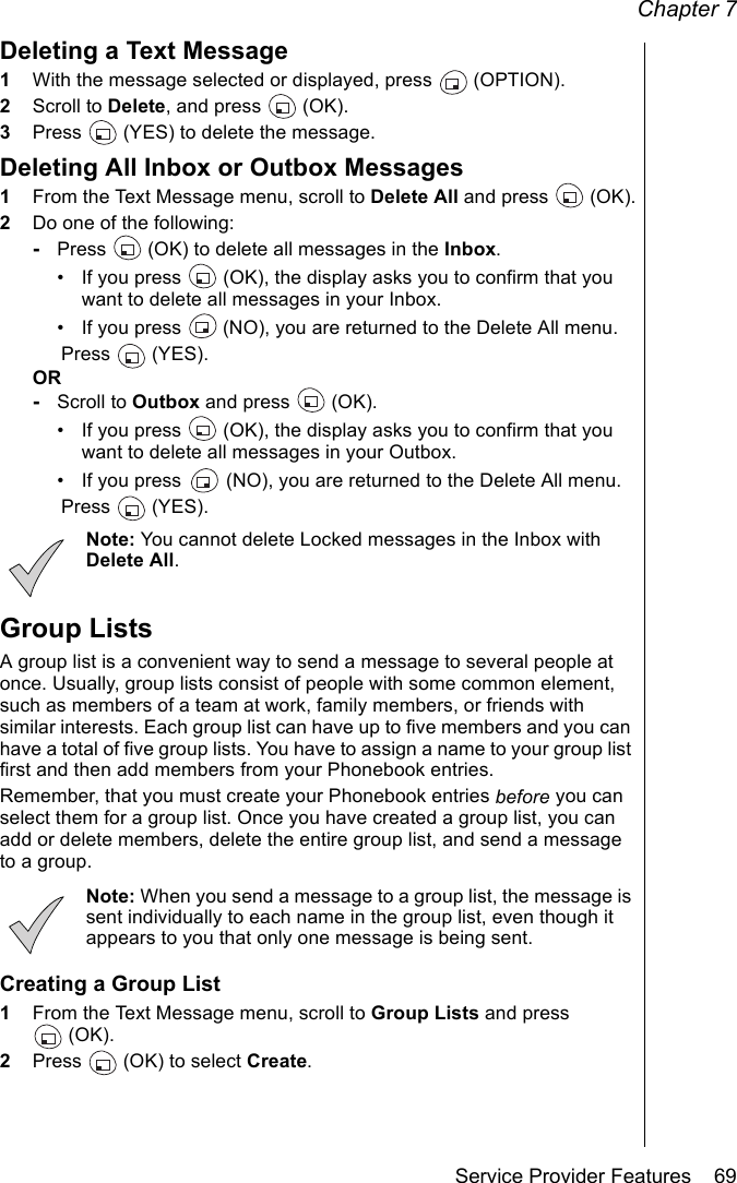 Chapter 7Service Provider Features    69Deleting a Text Message1With the message selected or displayed, press   (OPTION). 2Scroll to Delete, and press   (OK). 3Press   (YES) to delete the message.Deleting All Inbox or Outbox Messages1From the Text Message menu, scroll to Delete All and press  (OK).2Do one of the following:-Press   (OK) to delete all messages in the Inbox.• If you press   (OK), the display asks you to confirm that you want to delete all messages in your Inbox.• If you press   (NO), you are returned to the Delete All menu.Press  (YES). OR-Scroll to Outbox and press   (OK).• If you press   (OK), the display asks you to confirm that you want to delete all messages in your Outbox. • If you press   (NO), you are returned to the Delete All menu.Press  (YES). Note: You cannot delete Locked messages in the Inbox with Delete All.Group ListsA group list is a convenient way to send a message to several people at once. Usually, group lists consist of people with some common element, such as members of a team at work, family members, or friends with similar interests. Each group list can have up to five members and you can have a total of five group lists. You have to assign a name to your group list first and then add members from your Phonebook entries. Remember, that you must create your Phonebook entries before you can select them for a group list. Once you have created a group list, you can add or delete members, delete the entire group list, and send a message to a group. Note: When you send a message to a group list, the message is sent individually to each name in the group list, even though it appears to you that only one message is being sent.Creating a Group List1From the Text Message menu, scroll to Group Lists and press (OK).2Press   (OK) to select Create.