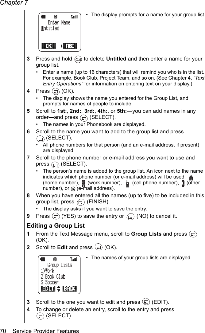 Chapter 770    Service Provider Features• The display prompts for a name for your group list.3Press and hold   to delete Untitled and then enter a name for your group list. • Enter a name (up to 16 characters) that will remind you who is in the list. For example, Book Club, Project Team, and so on. (See Chapter 4, “Text Entry Operations” for information on entering text on your display.)4Press  (OK).• The display shows the name you entered for the Group List, and prompts for names of people to include.5Scroll to 1st:, 2nd:, 3rd:, 4th:, or 5th:—you can add names in any order—and press   (SELECT).• The names in your Phonebook are displayed.6Scroll to the name you want to add to the group list and press (SELECT).• All phone numbers for that person (and an e-mail address, if present) are displayed.7Scroll to the phone number or e-mail address you want to use and press  (SELECT).• The person’s name is added to the group list. An icon next to the name indicates which phone number (or e-mail address) will be used:   (home number),   (work number),   (cell phone number),   (other number), or @ (e-mail address).8When you have entered all the names (up to five) to be included in this group list, press   (FINISH). • The display asks if you want to save the entry.9Press   (YES) to save the entry or   (NO) to cancel it.Editing a Group List1From the Text Message menu, scroll to Group Lists and press   (OK).2Scroll to Edit and press   (OK).• The names of your group lists are displayed.3Scroll to the one you want to edit and press   (EDIT).4To change or delete an entry, scroll to the entry and press (SELECT).