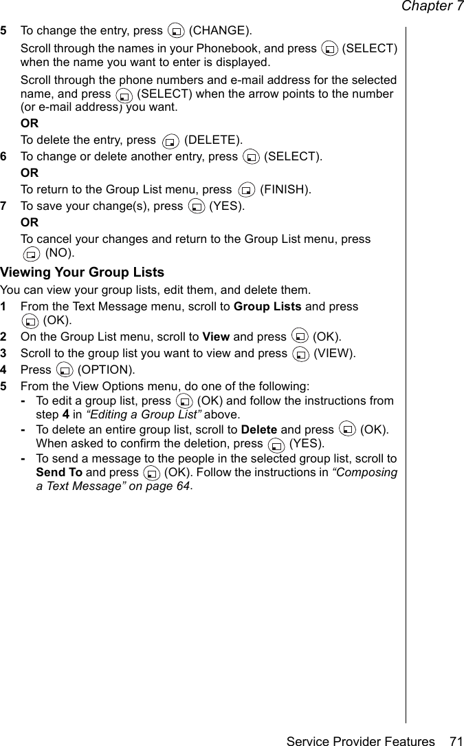 Chapter 7Service Provider Features    715To change the entry, press   (CHANGE). Scroll through the names in your Phonebook, and press   (SELECT) when the name you want to enter is displayed.Scroll through the phone numbers and e-mail address for the selected name, and press   (SELECT) when the arrow points to the number (or e-mail address) you want.ORTo delete the entry, press   (DELETE). 6To change or delete another entry, press   (SELECT).ORTo return to the Group List menu, press   (FINISH).7To save your change(s), press   (YES).ORTo cancel your changes and return to the Group List menu, press (NO).Viewing Your Group ListsYou can view your group lists, edit them, and delete them.1From the Text Message menu, scroll to Group Lists and press (OK).2On the Group List menu, scroll to View and press   (OK).3Scroll to the group list you want to view and press  (VIEW).4Press  (OPTION).5From the View Options menu, do one of the following:-To edit a group list, press   (OK) and follow the instructions from step 4 in “Editing a Group List” above.-To delete an entire group list, scroll to Delete and press  (OK). When asked to confirm the deletion, press  (YES).-To send a message to the people in the selected group list, scroll to Send To and press   (OK). Follow the instructions in “Composing a Text Message” on page 64.