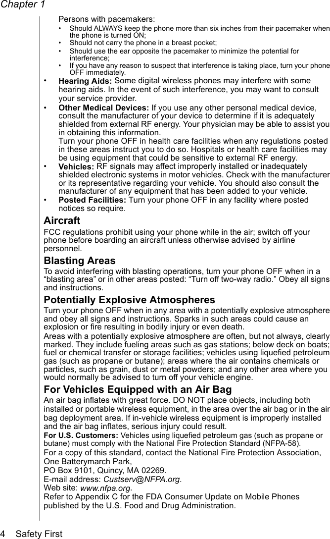 Chapter 14    Safety FirstPersons with pacemakers:• Should ALWAYS keep the phone more than six inches from their pacemaker when the phone is turned ON;• Should not carry the phone in a breast pocket;• Should use the ear opposite the pacemaker to minimize the potential for interference;• If you have any reason to suspect that interference is taking place, turn your phone OFF immediately.•Hearing Aids: Some digital wireless phones may interfere with some hearing aids. In the event of such interference, you may want to consult your service provider.•Other Medical Devices: If you use any other personal medical device, consult the manufacturer of your device to determine if it is adequately shielded from external RF energy. Your physician may be able to assist you in obtaining this information.Turn your phone OFF in health care facilities when any regulations posted in these areas instruct you to do so. Hospitals or health care facilities may be using equipment that could be sensitive to external RF energy.•Vehicles: RF signals may affect improperly installed or inadequately shielded electronic systems in motor vehicles. Check with the manufacturer or its representative regarding your vehicle. You should also consult the manufacturer of any equipment that has been added to your vehicle. •Posted Facilities: Turn your phone OFF in any facility where posted notices so require.AircraftFCC regulations prohibit using your phone while in the air; switch off your phone before boarding an aircraft unless otherwise advised by airline personnel. Blasting Areas To avoid interfering with blasting operations, turn your phone OFF when in a “blasting area” or in other areas posted: “Turn off two-way radio.” Obey all signs and instructions.Potentially Explosive AtmospheresTurn your phone OFF when in any area with a potentially explosive atmosphere and obey all signs and instructions. Sparks in such areas could cause an explosion or fire resulting in bodily injury or even death. Areas with a potentially explosive atmosphere are often, but not always, clearly marked. They include fueling areas such as gas stations; below deck on boats; fuel or chemical transfer or storage facilities; vehicles using liquefied petroleum gas (such as propane or butane); areas where the air contains chemicals or particles, such as grain, dust or metal powders; and any other area where you would normally be advised to turn off your vehicle engine.For Vehicles Equipped with an Air BagAn air bag inflates with great force. DO NOT place objects, including both installed or portable wireless equipment, in the area over the air bag or in the air bag deployment area. If in-vehicle wireless equipment is improperly installed and the air bag inflates, serious injury could result.For U.S. Customers: Vehicles using liquefied petroleum gas (such as propane or butane) must comply with the National Fire Protection Standard (NFPA-58).For a copy of this standard, contact the National Fire Protection Association, One Batterymarch Park, PO Box 9101, Quincy, MA 02269.E-mail address: Custserv@NFPA.org.Web site: www.nfpa.org.Refer to Appendix C for the FDA Consumer Update on Mobile Phones published by the U.S. Food and Drug Administration.