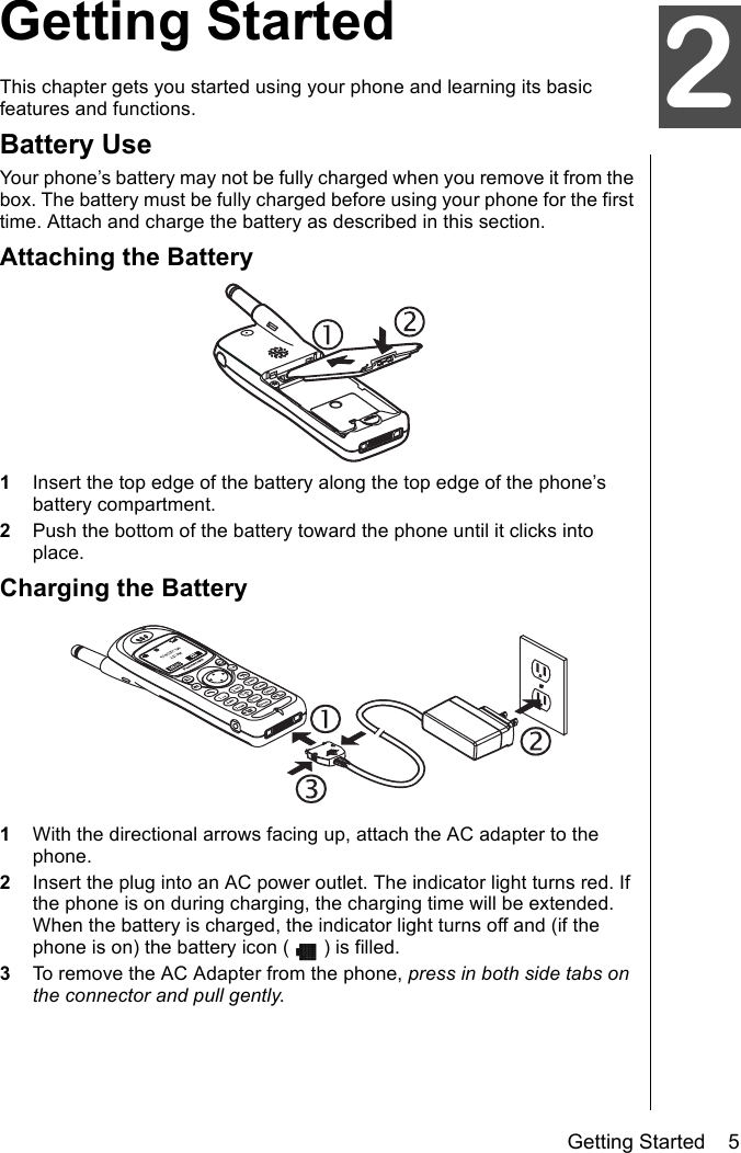 Getting Started    5oGetting StartedThis chapter gets you started using your phone and learning its basic features and functions. Battery UseYour phone’s battery may not be fully charged when you remove it from the box. The battery must be fully charged before using your phone for the first time. Attach and charge the battery as described in this section.Attaching the Battery1Insert the top edge of the battery along the top edge of the phone’s battery compartment.2Push the bottom of the battery toward the phone until it clicks into place.Charging the Battery1With the directional arrows facing up, attach the AC adapter to the phone.2Insert the plug into an AC power outlet. The indicator light turns red. If the phone is on during charging, the charging time will be extended. When the battery is charged, the indicator light turns off and (if the phone is on) the battery icon ( ) is filled.3To remove the AC Adapter from the phone, press in both side tabs on the connector and pull gently.2