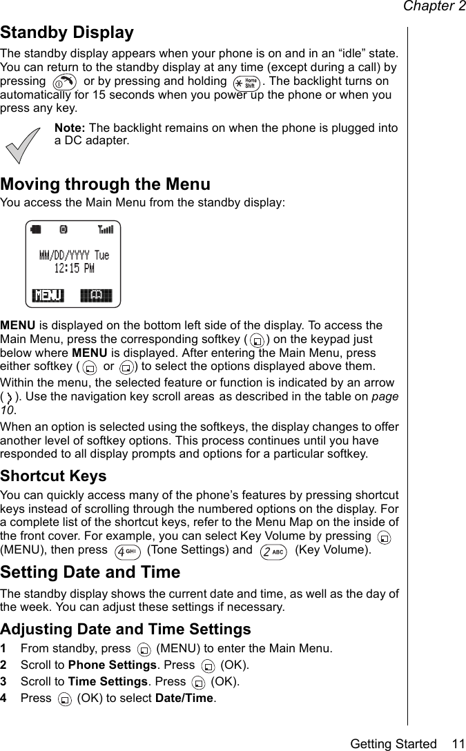 Chapter 2Getting Started    11Standby DisplayThe standby display appears when your phone is on and in an “idle” state. You can return to the standby display at any time (except during a call) by pressing   or by pressing and holding  . The backlight turns on automatically for 15 seconds when you power up the phone or when you press any key. Note: The backlight remains on when the phone is plugged into a DC adapter.Moving through the MenuYou access the Main Menu from the standby display:MENU is displayed on the bottom left side of the display. To access the Main Menu, press the corresponding softkey ( ) on the keypad just below where MENU is displayed. After entering the Main Menu, press either softkey (  or  ) to select the options displayed above them. Within the menu, the selected feature or function is indicated by an arrow ( ). Use the navigation key scroll areas as described in the table on page 10.When an option is selected using the softkeys, the display changes to offer another level of softkey options. This process continues until you have responded to all display prompts and options for a particular softkey. Shortcut KeysYou can quickly access many of the phone’s features by pressing shortcut keys instead of scrolling through the numbered options on the display. For a complete list of the shortcut keys, refer to the Menu Map on the inside of the front cover. For example, you can select Key Volume by pressing   (MENU), then press   (Tone Settings) and   (Key Volume).Setting Date and TimeThe standby display shows the current date and time, as well as the day of the week. You can adjust these settings if necessary.Adjusting Date and Time Settings1From standby, press   (MENU) to enter the Main Menu.2Scroll to Phone Settings. Press   (OK).3Scroll to Time Settings. Press   (OK).4Press   (OK) to select Date/Time.