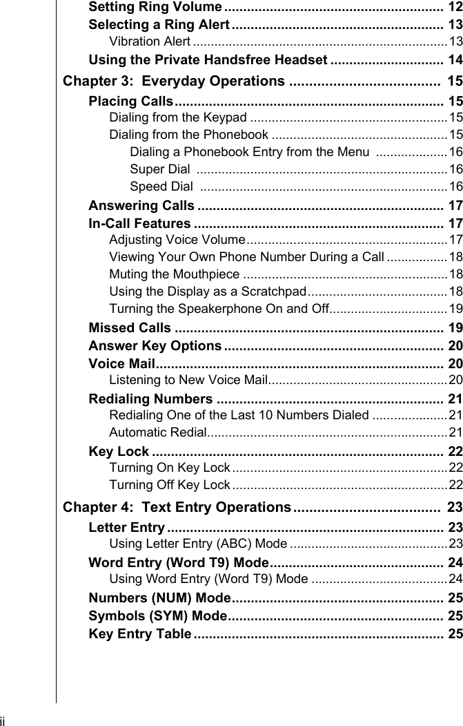 ii    Setting Ring Volume .......................................................... 12Selecting a Ring Alert ........................................................ 13Vibration Alert .......................................................................13Using the Private Handsfree Headset .............................. 14Chapter 3:  Everyday Operations ......................................  15Placing Calls....................................................................... 15Dialing from the Keypad .......................................................15Dialing from the Phonebook .................................................15Dialing a Phonebook Entry from the Menu  ....................16Super Dial  ......................................................................16Speed Dial  .....................................................................16Answering Calls ................................................................. 17In-Call Features .................................................................. 17Adjusting Voice Volume........................................................17Viewing Your Own Phone Number During a Call .................18Muting the Mouthpiece .........................................................18Using the Display as a Scratchpad.......................................18Turning the Speakerphone On and Off.................................19Missed Calls ....................................................................... 19Answer Key Options .......................................................... 20Voice Mail............................................................................ 20Listening to New Voice Mail..................................................20Redialing Numbers ............................................................ 21Redialing One of the Last 10 Numbers Dialed .....................21Automatic Redial...................................................................21Key Lock ............................................................................. 22Turning On Key Lock............................................................22Turning Off Key Lock............................................................22Chapter 4:  Text Entry Operations.....................................  23Letter Entry ......................................................................... 23Using Letter Entry (ABC) Mode ............................................23Word Entry (Word T9) Mode.............................................. 24Using Word Entry (Word T9) Mode ......................................24Numbers (NUM) Mode........................................................ 25Symbols (SYM) Mode......................................................... 25Key Entry Table .................................................................. 25