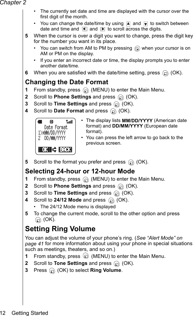 Chapter 212    Getting Started• The currently set date and time are displayed with the cursor over the first digit of the month.• You can change the date/time by using   and   to switch between date and time and   and   to scroll across the digits. 5When the cursor is over a digit you want to change, press the digit key for the number you want in its place.• You can switch from AM to PM by pressing   when your cursor is on AM or PM on the display.• If you enter an incorrect date or time, the display prompts you to enter another date/time.6When you are satisfied with the date/time setting, press   (OK).Changing the Date Format1From standby, press   (MENU) to enter the Main Menu.2Scroll to Phone Settings and press   (OK).3Scroll to Time Settings and press   (OK).4Scroll to Date Format and press   (OK).• The display lists MM/DD/YYYY (American date format) and DD/MM/YYYY (European date format).• You can press the left arrow to go back to the previous screen.5Scroll to the format you prefer and press   (OK).Selecting 24-hour or 12-hour Mode1From standby, press   (MENU) to enter the Main Menu.2Scroll to Phone Settings and press   (OK).3Scroll to Time Settings and press   (OK).4Scroll to 24/12 Mode and press   (OK).• The 24/12 Mode menu is displayed 5To change the current mode, scroll to the other option and press (OK).Setting Ring VolumeYou can adjust the volume of your phone’s ring. (See “Alert Mode” on page 41 for more information about using your phone in special situations such as meetings, theaters, and so on.)1From standby, press   (MENU) to enter the Main Menu. 2Scroll to Tone Settings and press   (OK).3Press   (OK) to select Ring Volume.