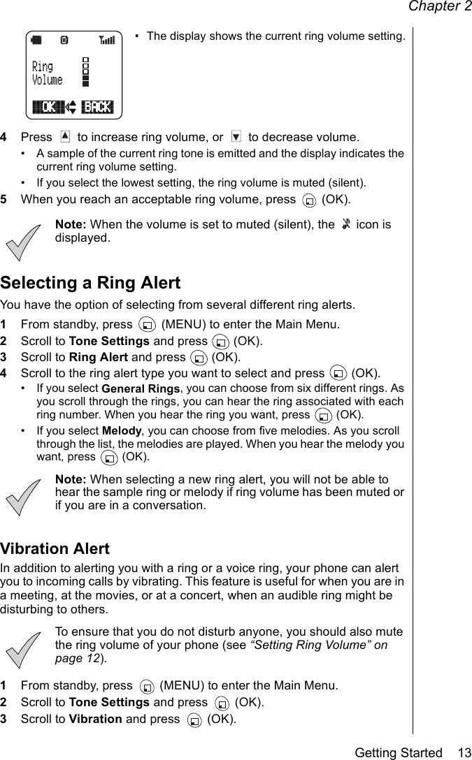 Chapter 2Getting Started    13• The display shows the current ring volume setting.4Press   to increase ring volume, or   to decrease volume. • A sample of the current ring tone is emitted and the display indicates the current ring volume setting.• If you select the lowest setting, the ring volume is muted (silent).5When you reach an acceptable ring volume, press   (OK).Note: When the volume is set to muted (silent), the   icon is displayed.Selecting a Ring AlertYou have the option of selecting from several different ring alerts. 1From standby, press   (MENU) to enter the Main Menu.2Scroll to Tone Settings and press   (OK).3Scroll to Ring Alert and press   (OK).4Scroll to the ring alert type you want to select and press   (OK).• If you select General Rings, you can choose from six different rings. As you scroll through the rings, you can hear the ring associated with each ring number. When you hear the ring you want, press   (OK).• If you select Melody, you can choose from five melodies. As you scroll through the list, the melodies are played. When you hear the melody you want, press   (OK).Note: When selecting a new ring alert, you will not be able to hear the sample ring or melody if ring volume has been muted or if you are in a conversation. Vibration AlertIn addition to alerting you with a ring or a voice ring, your phone can alert you to incoming calls by vibrating. This feature is useful for when you are in a meeting, at the movies, or at a concert, when an audible ring might be disturbing to others. To ensure that you do not disturb anyone, you should also mute the ring volume of your phone (see “Setting Ring Volume” on page 12).1From standby, press   (MENU) to enter the Main Menu.2Scroll to Tone Settings and press   (OK).3Scroll to Vibration and press   (OK).